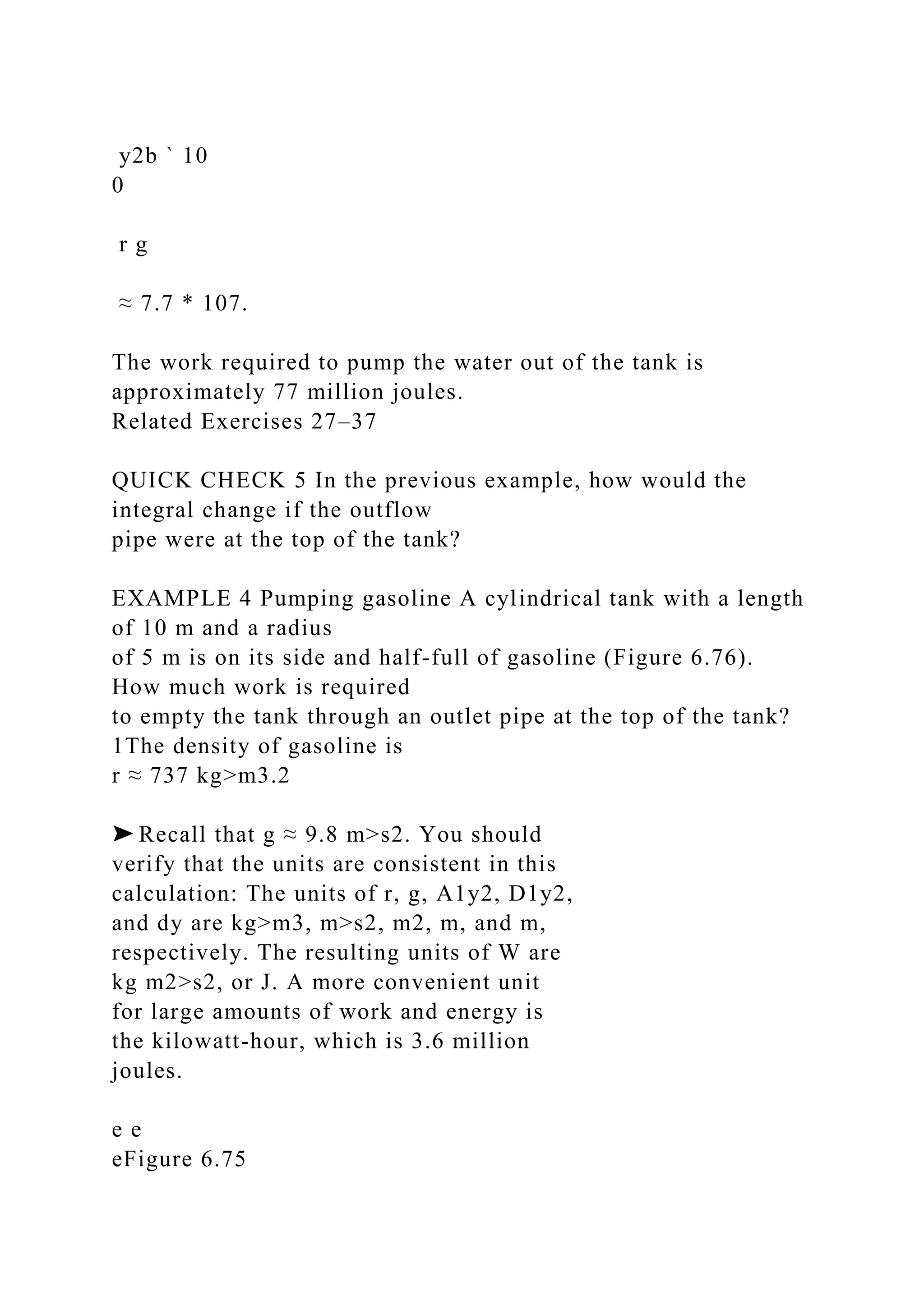 y2b ` 10
0
r g
≈ 7.7 * 107.
The work required to pump the water out of the tank is
approximately 77 million joules.
Related Exercises 27–37
QUICK CHECK 5 In the previous example, how would the
integral change if the outflow
pipe were at the top of the tank?
EXAMPLE 4 Pumping gasoline A cylindrical tank with a length
of 10 m and a radius
of 5 m is on its side and half-full of gasoline (Figure 6.76).
How much work is required
to empty the tank through an outlet pipe at the top of the tank?
1The density of gasoline is
r ≈ 737 kg>m3.2
➤ Recall that g ≈ 9.8 m>s2. You should
verify that the units are consistent in this
calculation: The units of r, g, A1y2, D1y2,
and dy are kg>m3, m>s2, m2, m, and m,
respectively. The resulting units of W are
kg m2>s2, or J. A more convenient unit
for large amounts of work and energy is
the kilowatt-hour, which is 3.6 million
joules.
e e
eFigure 6.75
 