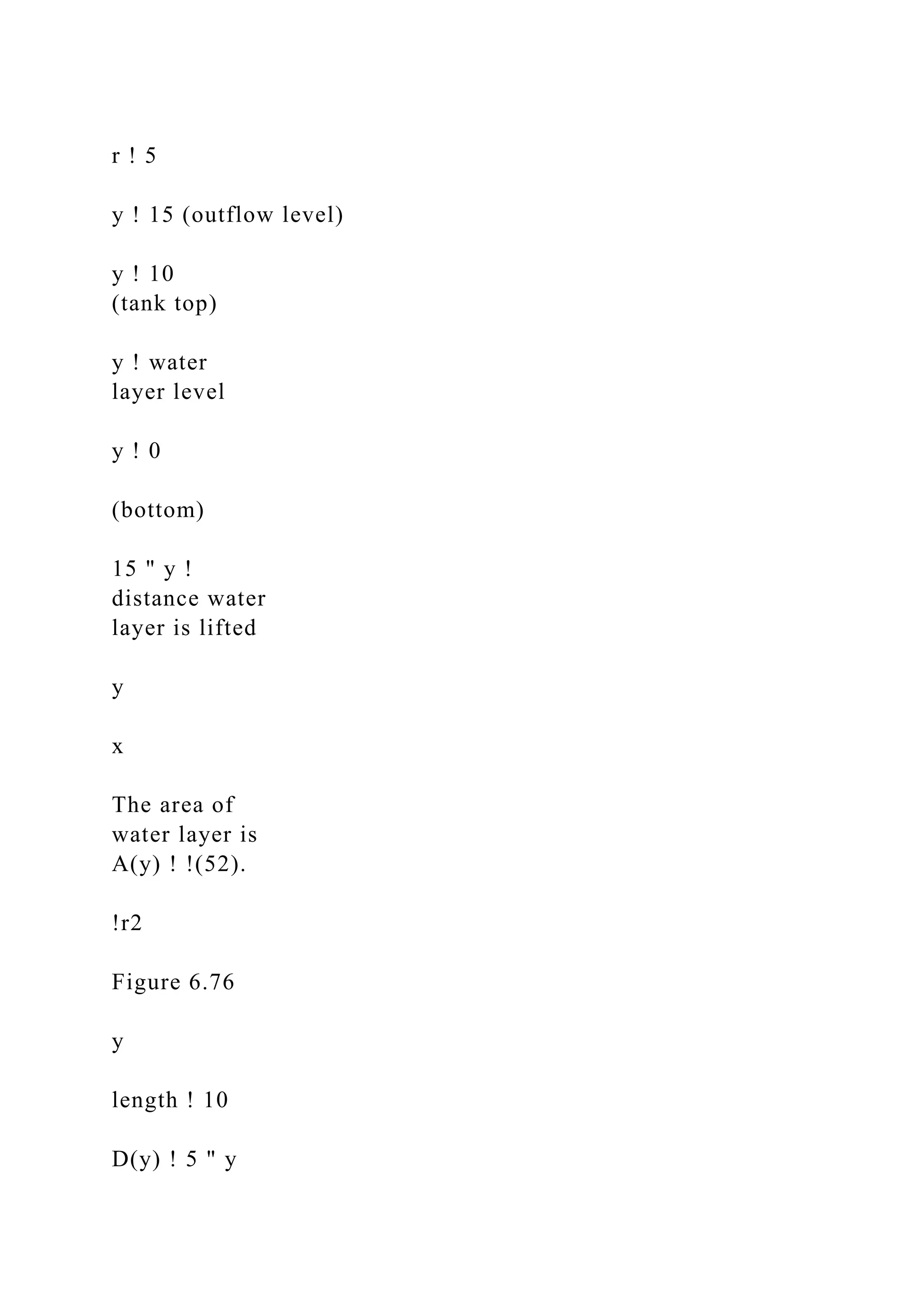 r ! 5
y ! 15 (outflow level)
y ! 10
(tank top)
y ! water
layer level
y ! 0
(bottom)
15 " y !
distance water
layer is lifted
y
x
The area of
water layer is
A(y) ! !(52).
!r2
Figure 6.76
y
length ! 10
D(y) ! 5 " y
 