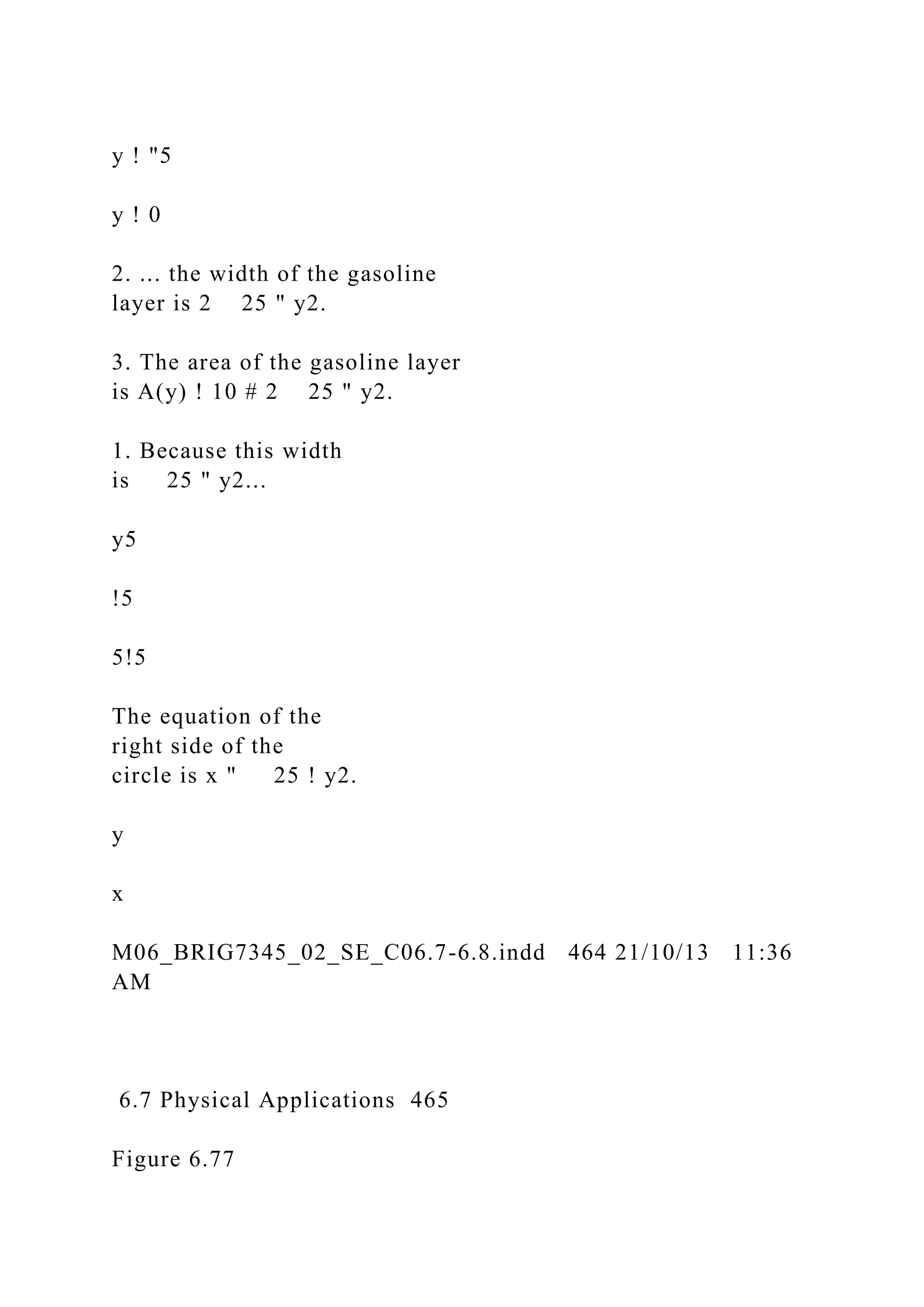 y ! "5
y ! 0
2. ... the width of the gasoline
layer is 2 25 " y2.
3. The area of the gasoline layer
is A(y) ! 10 # 2 25 " y2.
1. Because this width
is 25 " y2...
y5
!5
5!5
The equation of the
right side of the
circle is x " 25 ! y2.
y
x
M06_BRIG7345_02_SE_C06.7-6.8.indd 464 21/10/13 11:36
AM
6.7 Physical Applications 465
Figure 6.77
 