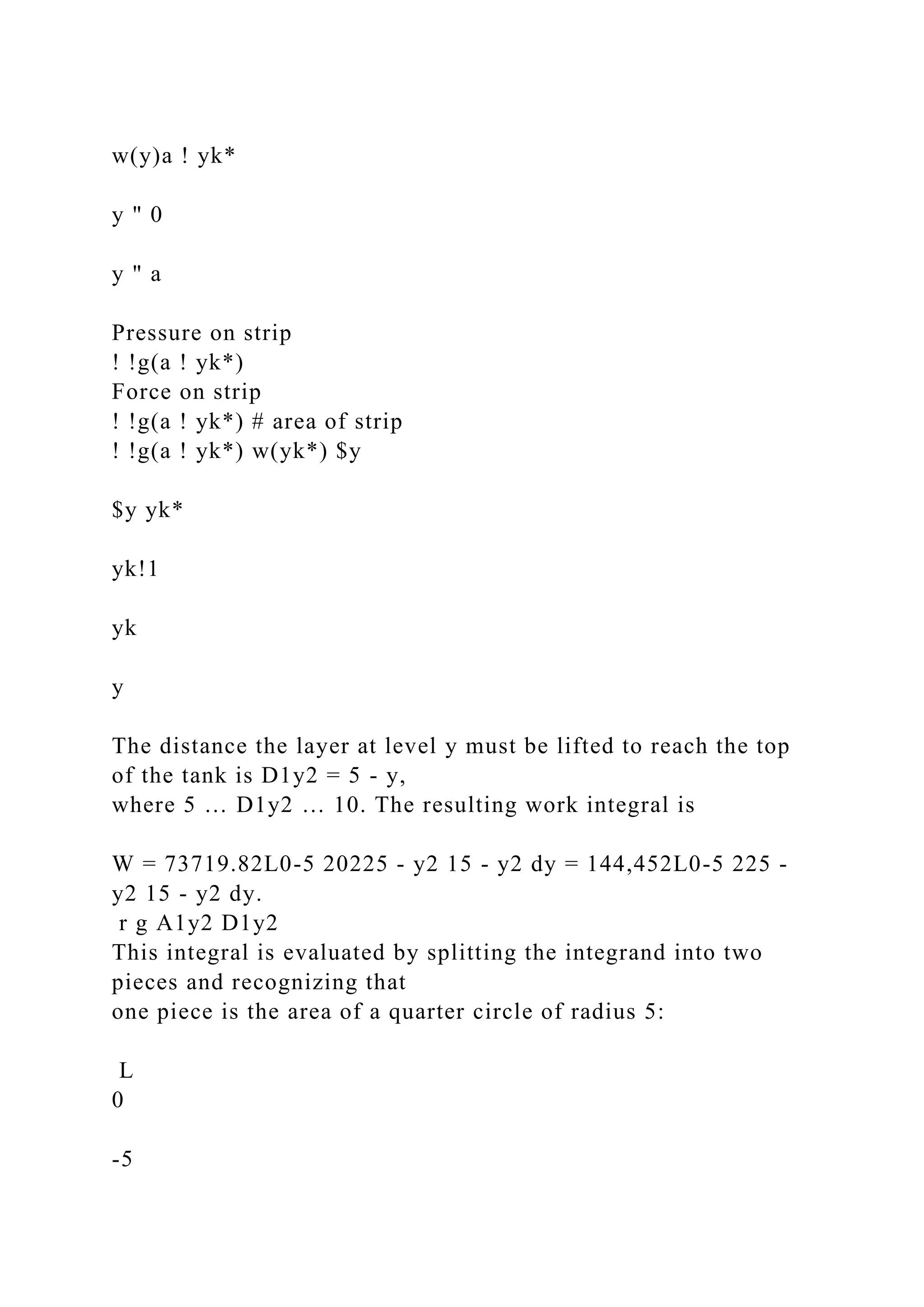 w(y)a ! yk*
y " 0
y " a
Pressure on strip
! !g(a ! yk*)
Force on strip
! !g(a ! yk*) # area of strip
! !g(a ! yk*) w(yk*) $y
$y yk*
yk!1
yk
y
The distance the layer at level y must be lifted to reach the top
of the tank is D1y2 = 5 - y,
where 5 … D1y2 … 10. The resulting work integral is
W = 73719.82L0-5 20225 - y2 15 - y2 dy = 144,452L0-5 225 -
y2 15 - y2 dy.
r g A1y2 D1y2
This integral is evaluated by splitting the integrand into two
pieces and recognizing that
one piece is the area of a quarter circle of radius 5:
L
0
-5
 