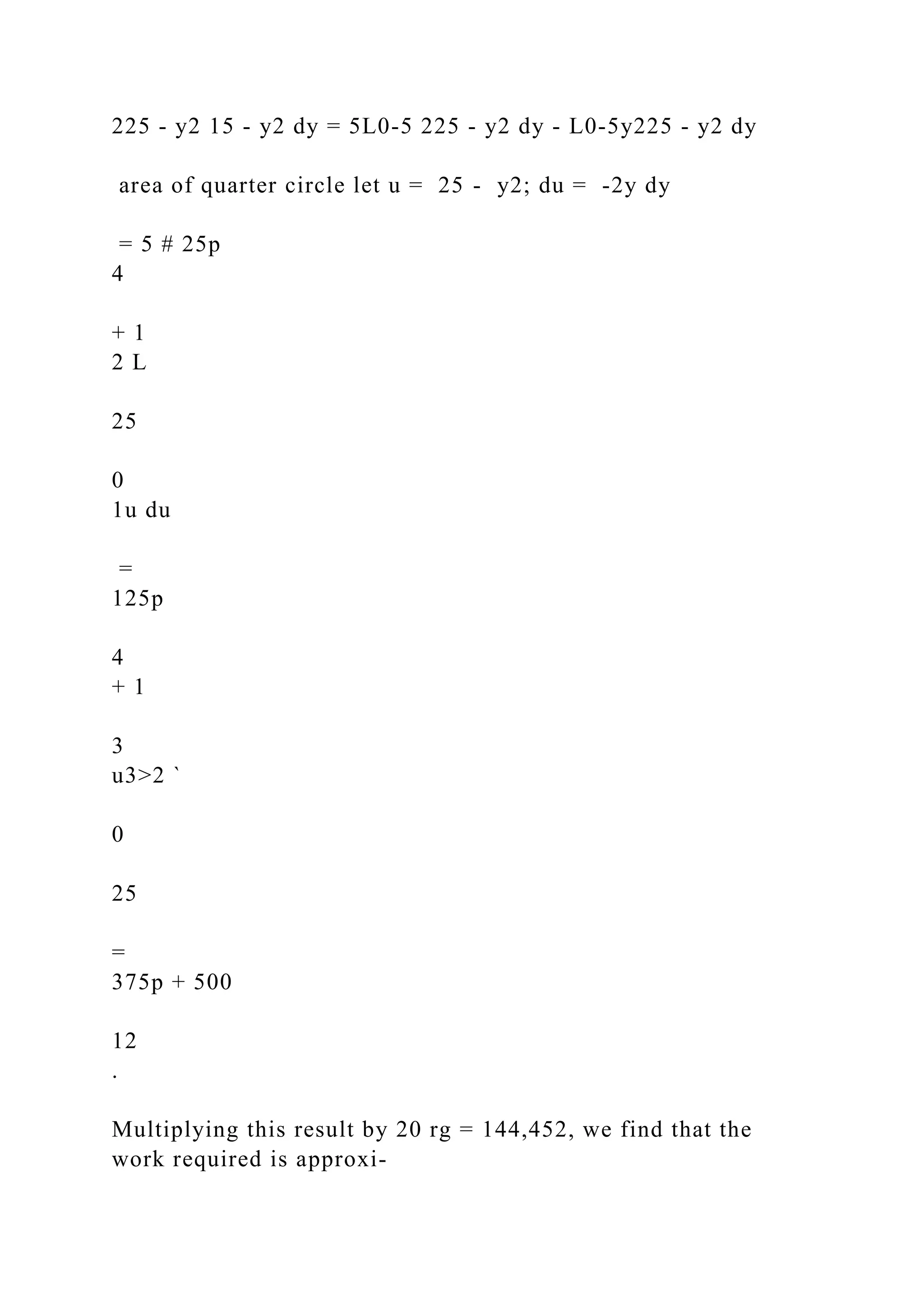 225 - y2 15 - y2 dy = 5L0-5 225 - y2 dy - L0-5y225 - y2 dy
area of quarter circle let u = 25 - y2; du = -2y dy
= 5 # 25p
4
+ 1
2 L
25
0
1u du
=
125p
4
+ 1
3
u3>2 `
0
25
=
375p + 500
12
.
Multiplying this result by 20 rg = 144,452, we find that the
work required is approxi-
 