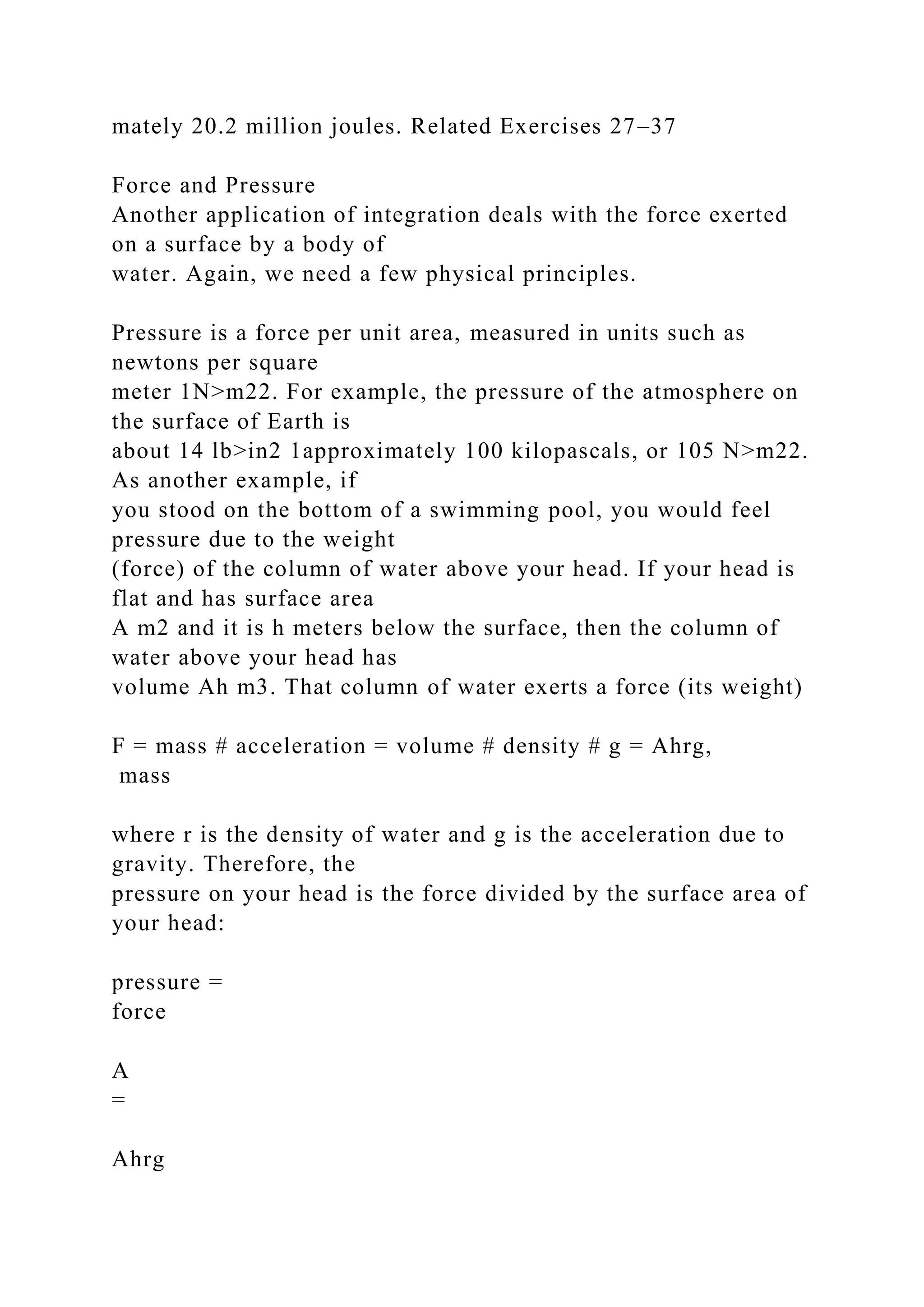 mately 20.2 million joules. Related Exercises 27–37
Force and Pressure
Another application of integration deals with the force exerted
on a surface by a body of
water. Again, we need a few physical principles.
Pressure is a force per unit area, measured in units such as
newtons per square
meter 1N>m22. For example, the pressure of the atmosphere on
the surface of Earth is
about 14 lb>in2 1approximately 100 kilopascals, or 105 N>m22.
As another example, if
you stood on the bottom of a swimming pool, you would feel
pressure due to the weight
(force) of the column of water above your head. If your head is
flat and has surface area
A m2 and it is h meters below the surface, then the column of
water above your head has
volume Ah m3. That column of water exerts a force (its weight)
F = mass # acceleration = volume # density # g = Ahrg,
mass
where r is the density of water and g is the acceleration due to
gravity. Therefore, the
pressure on your head is the force divided by the surface area of
your head:
pressure =
force
A
=
Ahrg
 