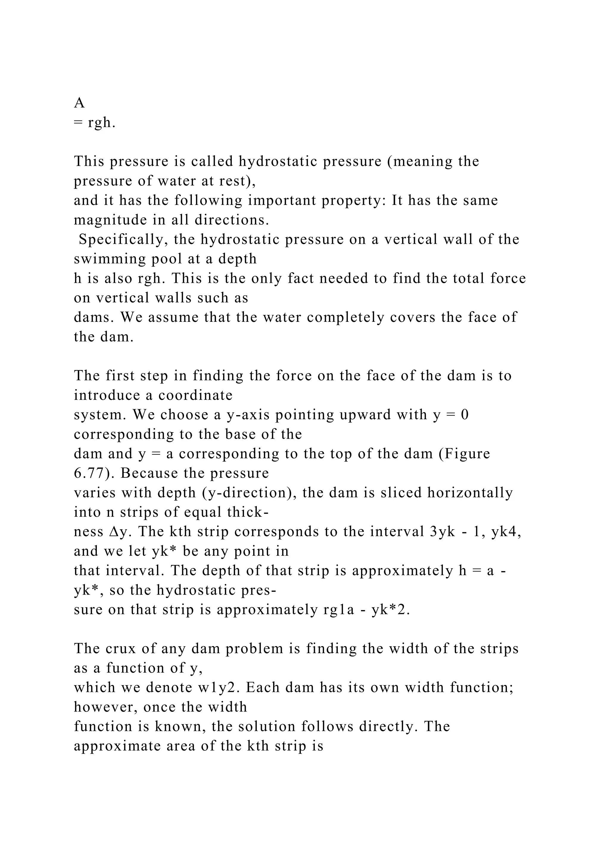 A
= rgh.
This pressure is called hydrostatic pressure (meaning the
pressure of water at rest),
and it has the following important property: It has the same
magnitude in all directions.
Specifically, the hydrostatic pressure on a vertical wall of the
swimming pool at a depth
h is also rgh. This is the only fact needed to find the total force
on vertical walls such as
dams. We assume that the water completely covers the face of
the dam.
The first step in finding the force on the face of the dam is to
introduce a coordinate
system. We choose a y-axis pointing upward with y = 0
corresponding to the base of the
dam and y = a corresponding to the top of the dam (Figure
6.77). Because the pressure
varies with depth (y-direction), the dam is sliced horizontally
into n strips of equal thick-
ness ∆y. The kth strip corresponds to the interval 3yk - 1, yk4,
and we let yk* be any point in
that interval. The depth of that strip is approximately h = a -
yk*, so the hydrostatic pres-
sure on that strip is approximately rg1a - yk*2.
The crux of any dam problem is finding the width of the strips
as a function of y,
which we denote w1y2. Each dam has its own width function;
however, once the width
function is known, the solution follows directly. The
approximate area of the kth strip is
 