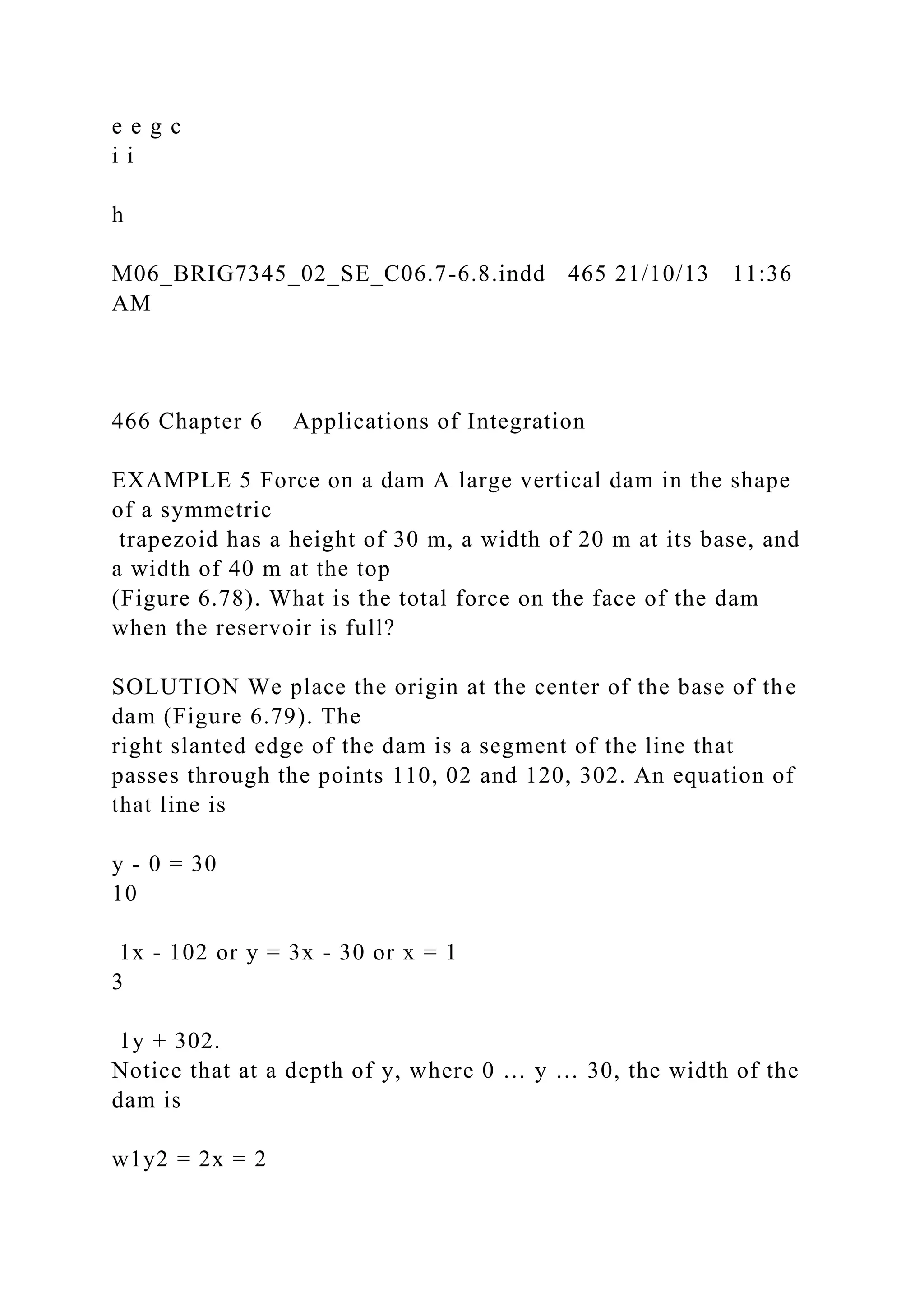 e e g c
i i
h
M06_BRIG7345_02_SE_C06.7-6.8.indd 465 21/10/13 11:36
AM
466 Chapter 6 Applications of Integration
EXAMPLE 5 Force on a dam A large vertical dam in the shape
of a symmetric
trapezoid has a height of 30 m, a width of 20 m at its base, and
a width of 40 m at the top
(Figure 6.78). What is the total force on the face of the dam
when the reservoir is full?
SOLUTION We place the origin at the center of the base of the
dam (Figure 6.79). The
right slanted edge of the dam is a segment of the line that
passes through the points 110, 02 and 120, 302. An equation of
that line is
y - 0 = 30
10
1x - 102 or y = 3x - 30 or x = 1
3
1y + 302.
Notice that at a depth of y, where 0 … y … 30, the width of the
dam is
w1y2 = 2x = 2
 
