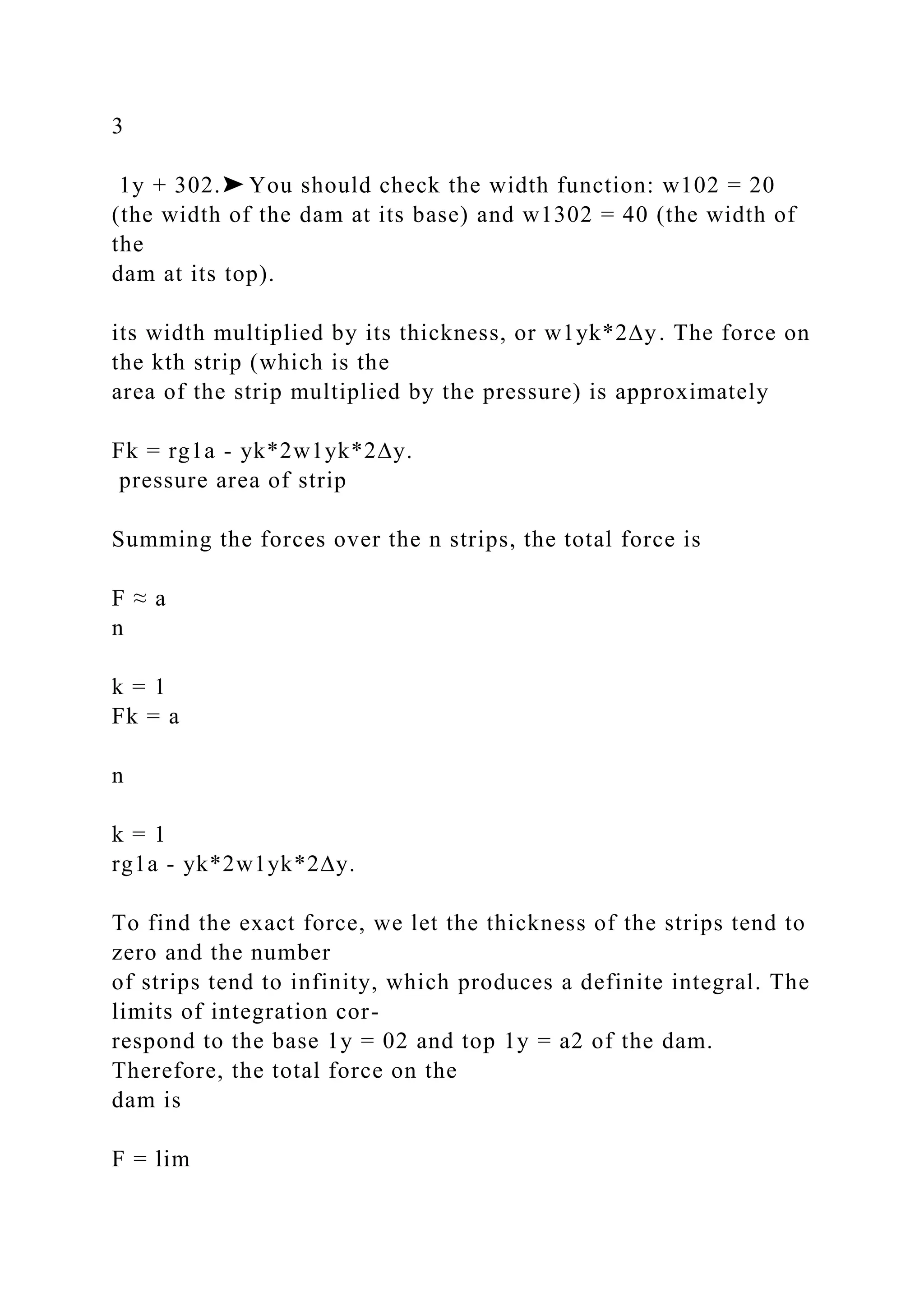 3
1y + 302.➤ You should check the width function: w102 = 20
(the width of the dam at its base) and w1302 = 40 (the width of
the
dam at its top).
its width multiplied by its thickness, or w1yk*2∆y. The force on
the kth strip (which is the
area of the strip multiplied by the pressure) is approximately
Fk = rg1a - yk*2w1yk*2∆y.
pressure area of strip
Summing the forces over the n strips, the total force is
F ≈ a
n
k = 1
Fk = a
n
k = 1
rg1a - yk*2w1yk*2∆y.
To find the exact force, we let the thickness of the strips tend to
zero and the number
of strips tend to infinity, which produces a definite integral. The
limits of integration cor-
respond to the base 1y = 02 and top 1y = a2 of the dam.
Therefore, the total force on the
dam is
F = lim
 