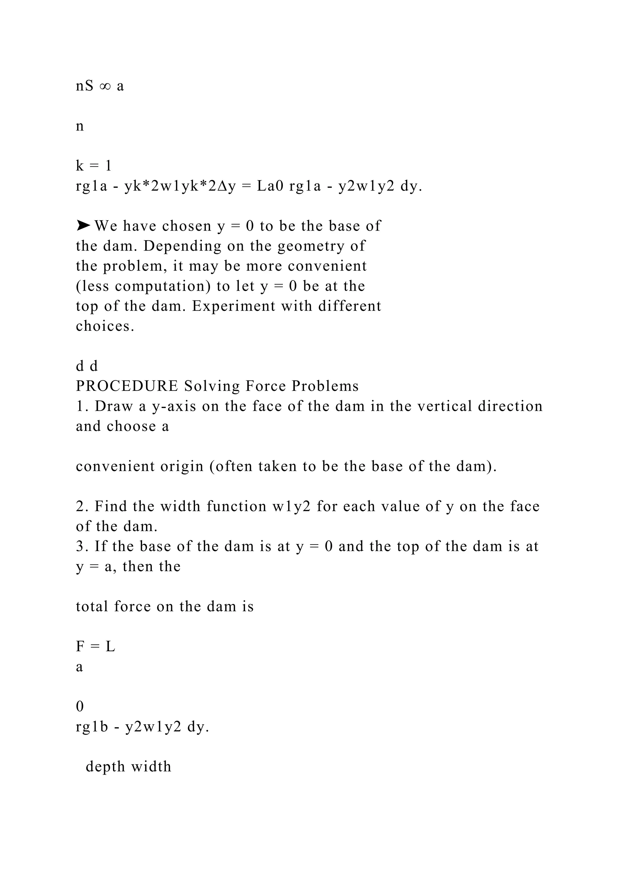 nS ∞ a
n
k = 1
rg1a - yk*2w1yk*2∆y = La0 rg1a - y2w1y2 dy.
➤ We have chosen y = 0 to be the base of
the dam. Depending on the geometry of
the problem, it may be more convenient
(less computation) to let y = 0 be at the
top of the dam. Experiment with different
choices.
d d
PROCEDURE Solving Force Problems
1. Draw a y-axis on the face of the dam in the vertical direction
and choose a
convenient origin (often taken to be the base of the dam).
2. Find the width function w1y2 for each value of y on the face
of the dam.
3. If the base of the dam is at y = 0 and the top of the dam is at
y = a, then the
total force on the dam is
F = L
a
0
rg1b - y2w1y2 dy.
depth width
 