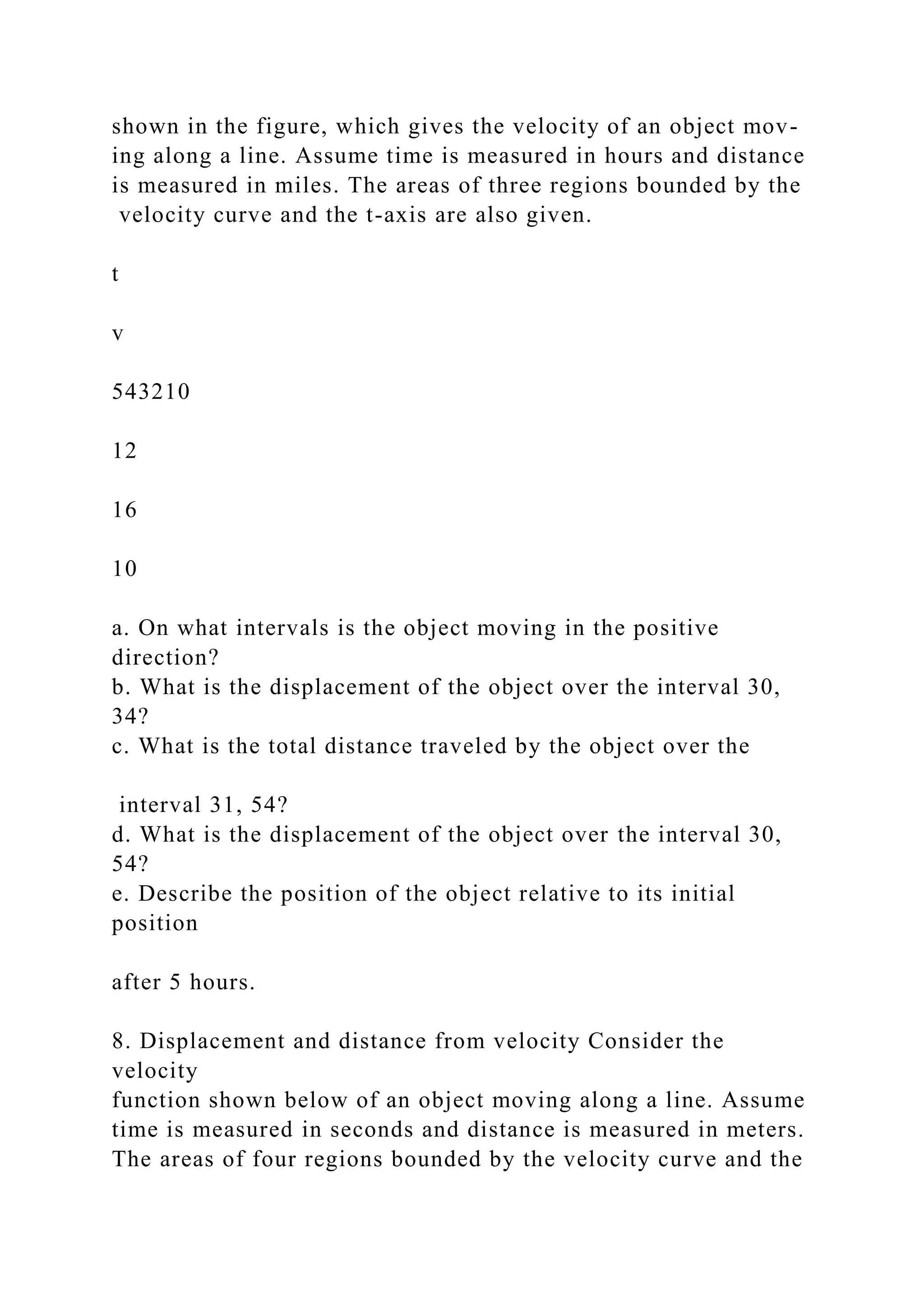 shown in the figure, which gives the velocity of an object mov-
ing along a line. Assume time is measured in hours and distance
is measured in miles. The areas of three regions bounded by the
velocity curve and the t-axis are also given.
t
v
543210
12
16
10
a. On what intervals is the object moving in the positive
direction?
b. What is the displacement of the object over the interval 30,
34?
c. What is the total distance traveled by the object over the
interval 31, 54?
d. What is the displacement of the object over the interval 30,
54?
e. Describe the position of the object relative to its initial
position
after 5 hours.
8. Displacement and distance from velocity Consider the
velocity
function shown below of an object moving along a line. Assume
time is measured in seconds and distance is measured in meters.
The areas of four regions bounded by the velocity curve and the
 