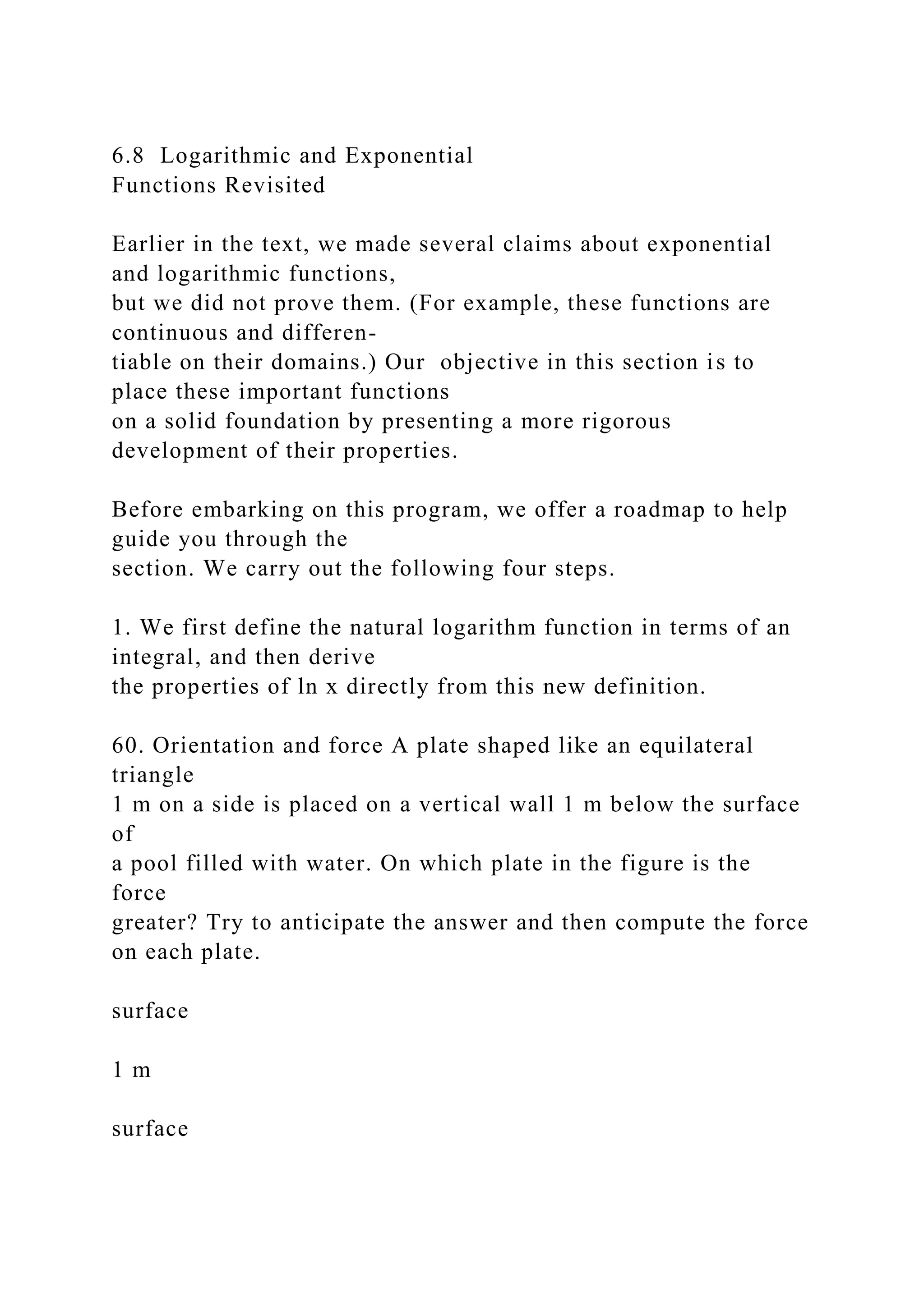 6.8 Logarithmic and Exponential
Functions Revisited
Earlier in the text, we made several claims about exponential
and logarithmic functions,
but we did not prove them. (For example, these functions are
continuous and differen-
tiable on their domains.) Our objective in this section is to
place these important functions
on a solid foundation by presenting a more rigorous
development of their properties.
Before embarking on this program, we offer a roadmap to help
guide you through the
section. We carry out the following four steps.
1. We first define the natural logarithm function in terms of an
integral, and then derive
the properties of ln x directly from this new definition.
60. Orientation and force A plate shaped like an equilateral
triangle
1 m on a side is placed on a vertical wall 1 m below the surface
of
a pool filled with water. On which plate in the figure is the
force
greater? Try to anticipate the answer and then compute the force
on each plate.
surface
1 m
surface
 