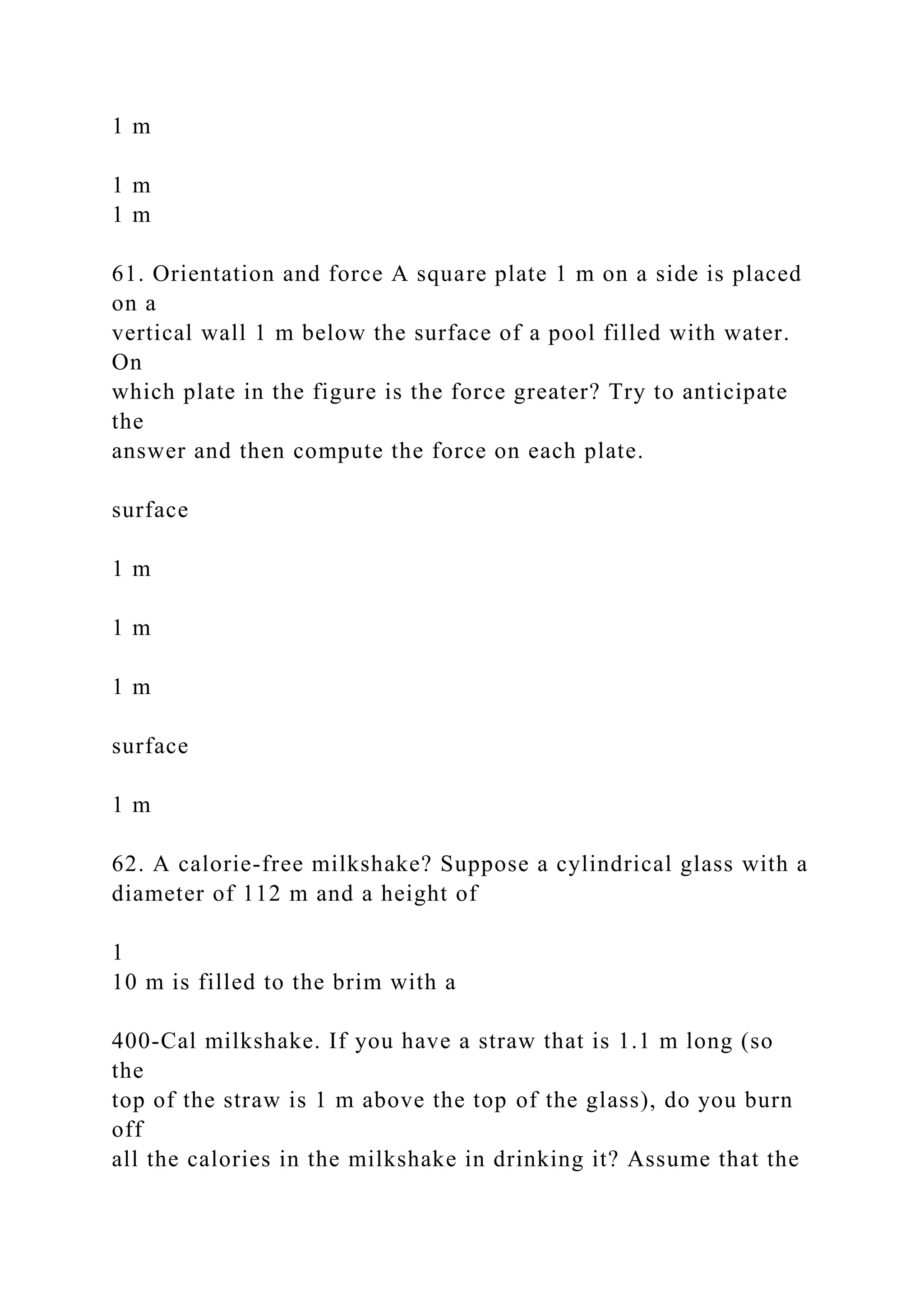 1 m
1 m
1 m
61. Orientation and force A square plate 1 m on a side is placed
on a
vertical wall 1 m below the surface of a pool filled with water.
On
which plate in the figure is the force greater? Try to anticipate
the
answer and then compute the force on each plate.
surface
1 m
1 m
1 m
surface
1 m
62. A calorie-free milkshake? Suppose a cylindrical glass with a
diameter of 112 m and a height of
1
10 m is filled to the brim with a
400-Cal milkshake. If you have a straw that is 1.1 m long (so
the
top of the straw is 1 m above the top of the glass), do you burn
off
all the calories in the milkshake in drinking it? Assume that the
 