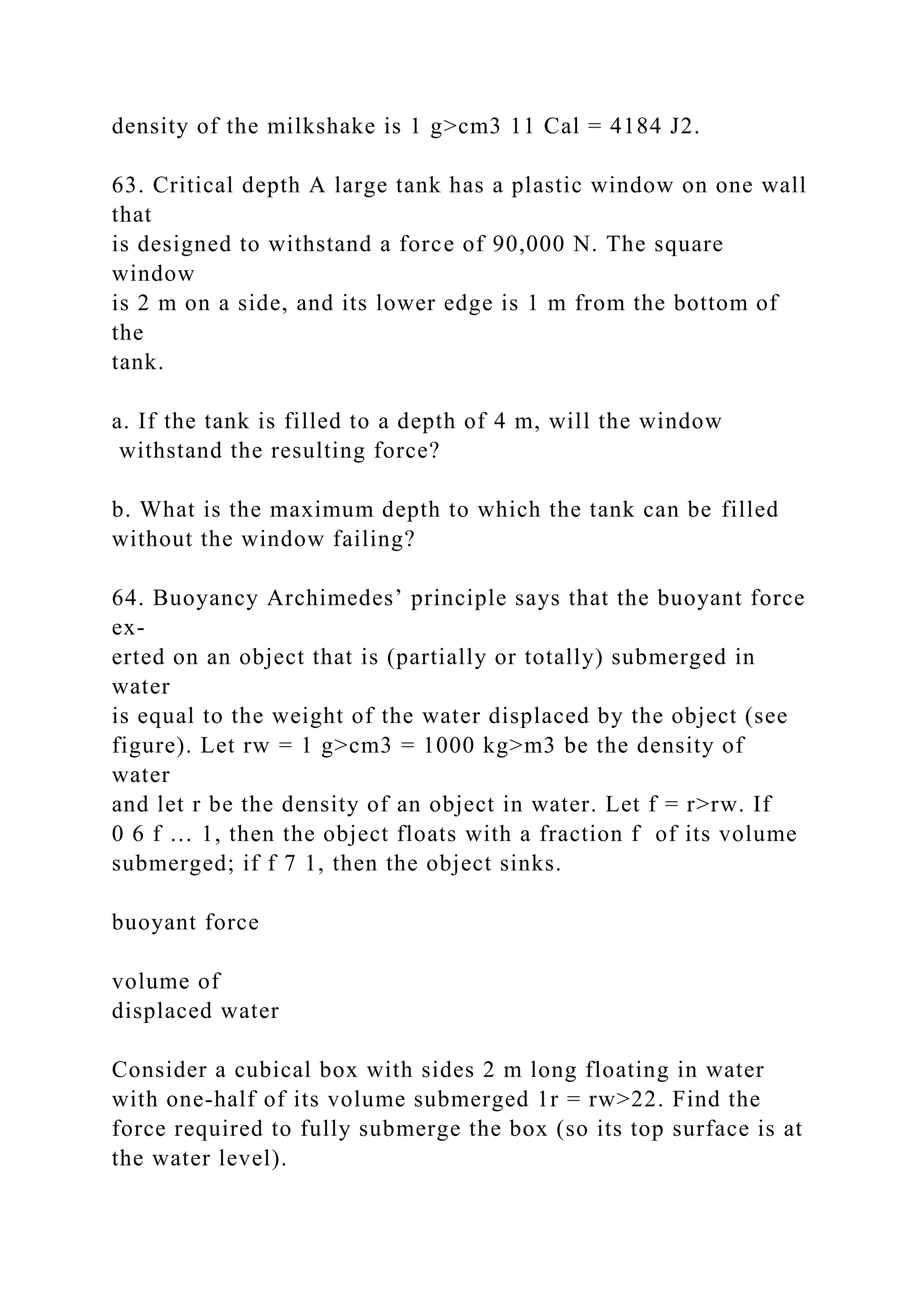 density of the milkshake is 1 g>cm3 11 Cal = 4184 J2.
63. Critical depth A large tank has a plastic window on one wall
that
is designed to withstand a force of 90,000 N. The square
window
is 2 m on a side, and its lower edge is 1 m from the bottom of
the
tank.
a. If the tank is filled to a depth of 4 m, will the window
withstand the resulting force?
b. What is the maximum depth to which the tank can be filled
without the window failing?
64. Buoyancy Archimedes’ principle says that the buoyant force
ex-
erted on an object that is (partially or totally) submerged in
water
is equal to the weight of the water displaced by the object (see
figure). Let rw = 1 g>cm3 = 1000 kg>m3 be the density of
water
and let r be the density of an object in water. Let f = r>rw. If
0 6 f … 1, then the object floats with a fraction f of its volume
submerged; if f 7 1, then the object sinks.
buoyant force
volume of
displaced water
Consider a cubical box with sides 2 m long floating in water
with one-half of its volume submerged 1r = rw>22. Find the
force required to fully submerge the box (so its top surface is at
the water level).
 