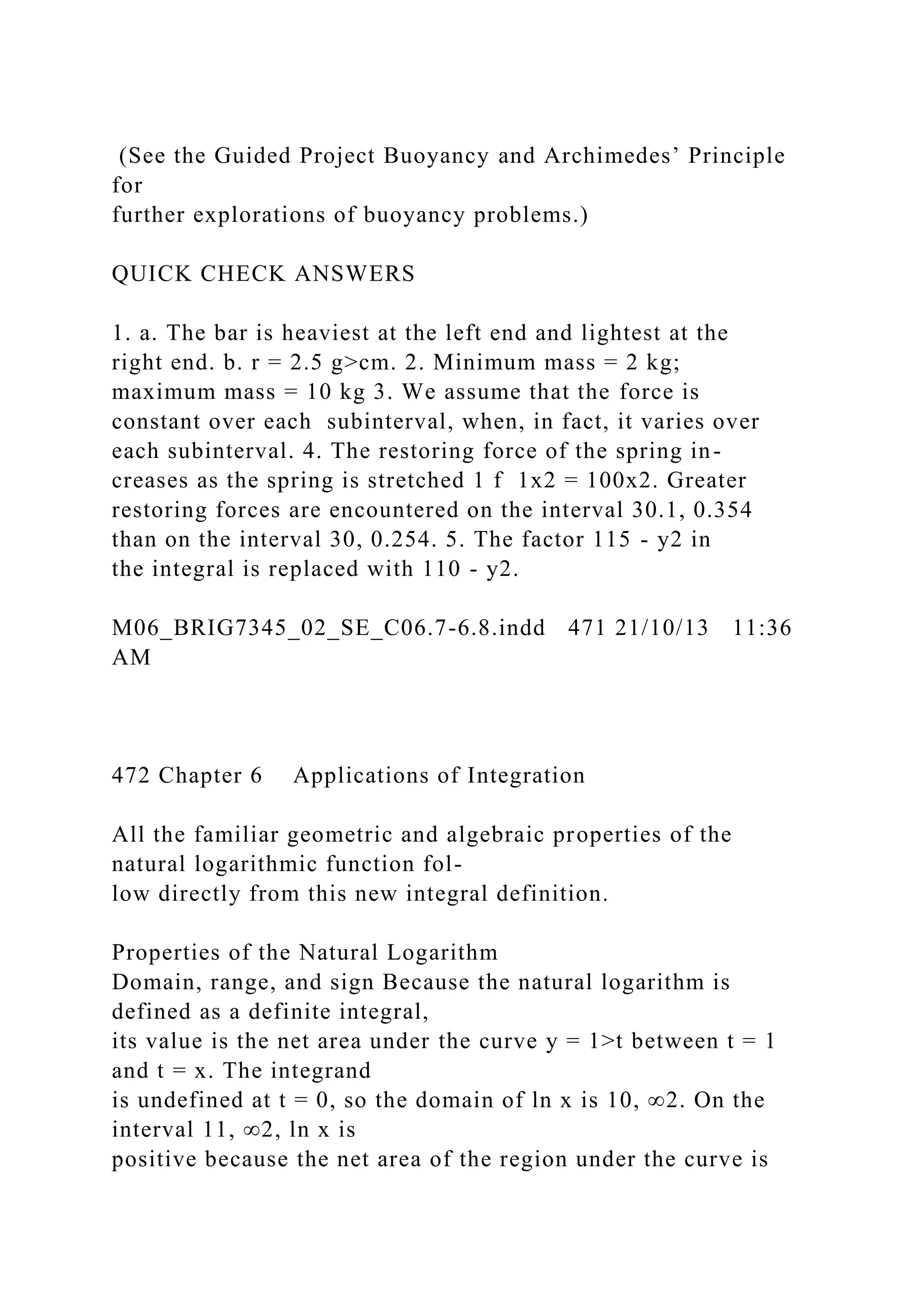 (See the Guided Project Buoyancy and Archimedes’ Principle
for
further explorations of buoyancy problems.)
QUICK CHECK ANSWERS
1. a. The bar is heaviest at the left end and lightest at the
right end. b. r = 2.5 g>cm. 2. Minimum mass = 2 kg;
maximum mass = 10 kg 3. We assume that the force is
constant over each subinterval, when, in fact, it varies over
each subinterval. 4. The restoring force of the spring in-
creases as the spring is stretched 1 f 1x2 = 100x2. Greater
restoring forces are encountered on the interval 30.1, 0.354
than on the interval 30, 0.254. 5. The factor 115 - y2 in
the integral is replaced with 110 - y2.
M06_BRIG7345_02_SE_C06.7-6.8.indd 471 21/10/13 11:36
AM
472 Chapter 6 Applications of Integration
All the familiar geometric and algebraic properties of the
natural logarithmic function fol-
low directly from this new integral definition.
Properties of the Natural Logarithm
Domain, range, and sign Because the natural logarithm is
defined as a definite integral,
its value is the net area under the curve y = 1>t between t = 1
and t = x. The integrand
is undefined at t = 0, so the domain of ln x is 10, ∞2. On the
interval 11, ∞2, ln x is
positive because the net area of the region under the curve is
 