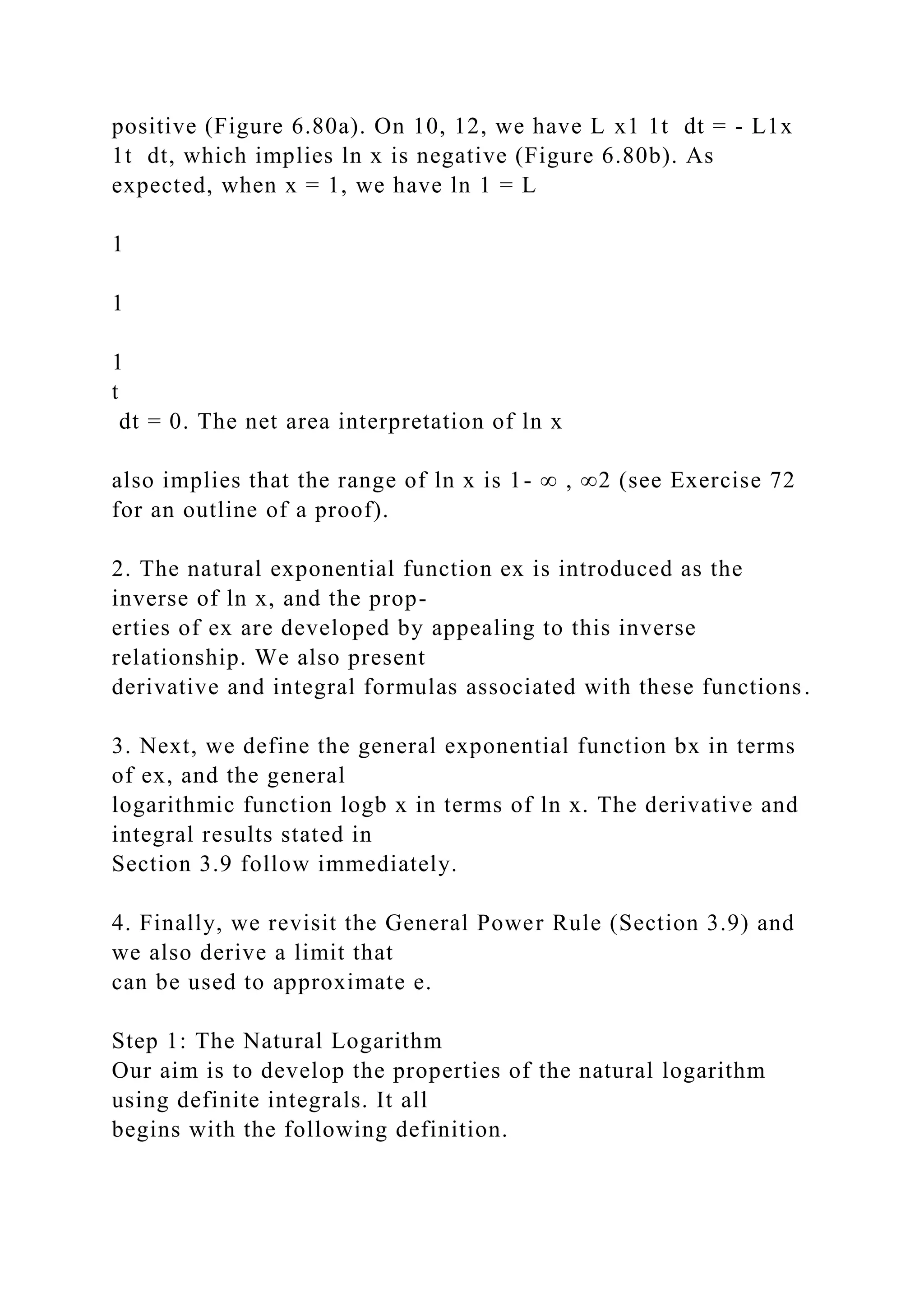 positive (Figure 6.80a). On 10, 12, we have L x1 1t dt = - L1x
1t dt, which implies ln x is negative (Figure 6.80b). As
expected, when x = 1, we have ln 1 = L
1
1
1
t
dt = 0. The net area interpretation of ln x
also implies that the range of ln x is 1- ∞ , ∞2 (see Exercise 72
for an outline of a proof).
2. The natural exponential function ex is introduced as the
inverse of ln x, and the prop-
erties of ex are developed by appealing to this inverse
relationship. We also present
derivative and integral formulas associated with these functions.
3. Next, we define the general exponential function bx in terms
of ex, and the general
logarithmic function logb x in terms of ln x. The derivative and
integral results stated in
Section 3.9 follow immediately.
4. Finally, we revisit the General Power Rule (Section 3.9) and
we also derive a limit that
can be used to approximate e.
Step 1: The Natural Logarithm
Our aim is to develop the properties of the natural logarithm
using definite integrals. It all
begins with the following definition.
 