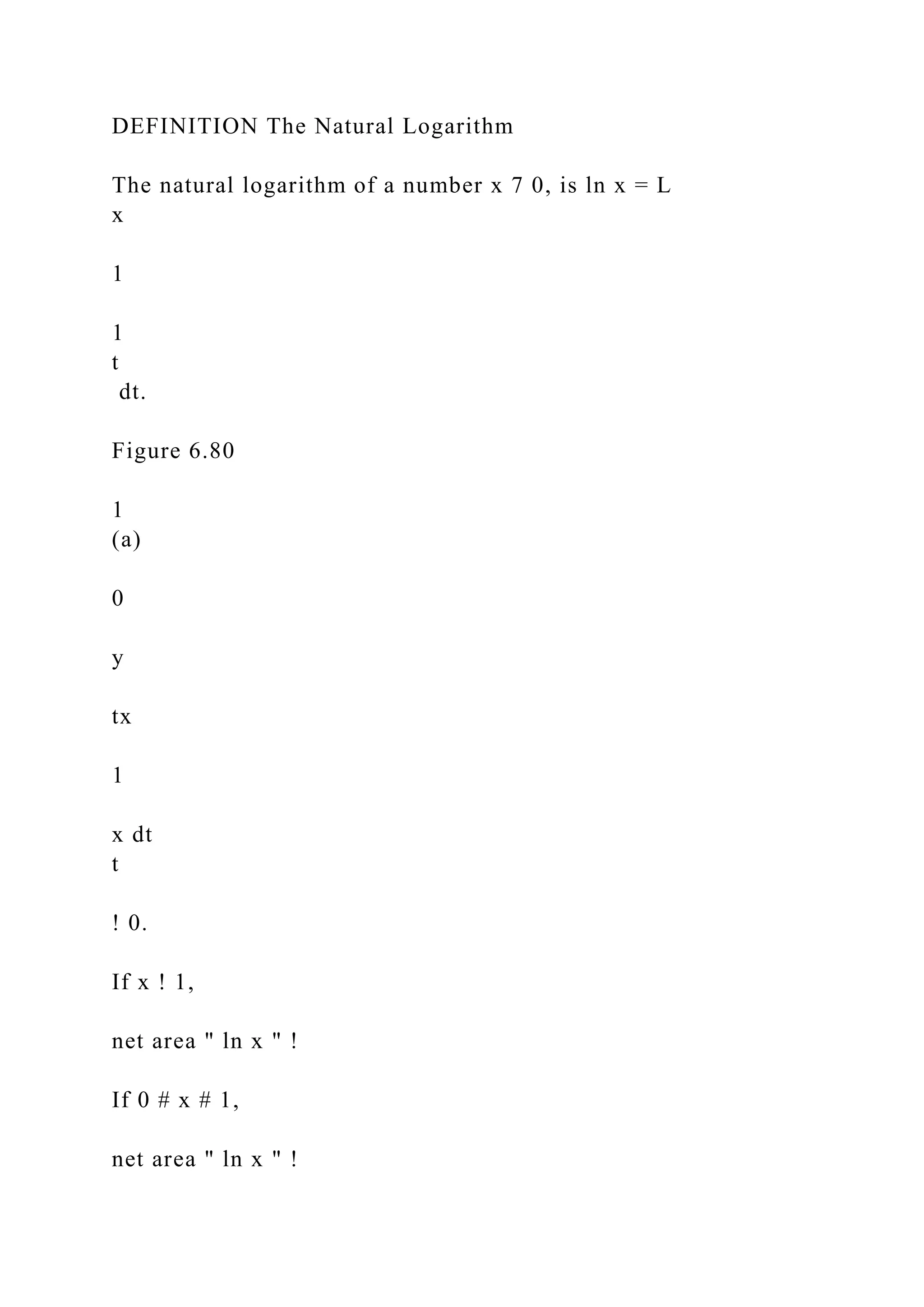 DEFINITION The Natural Logarithm
The natural logarithm of a number x 7 0, is ln x = L
x
1
1
t
dt.
Figure 6.80
1
(a)
0
y
tx
1
x dt
t
! 0.
If x ! 1,
net area " ln x " !
If 0 # x # 1,
net area " ln x " !
 