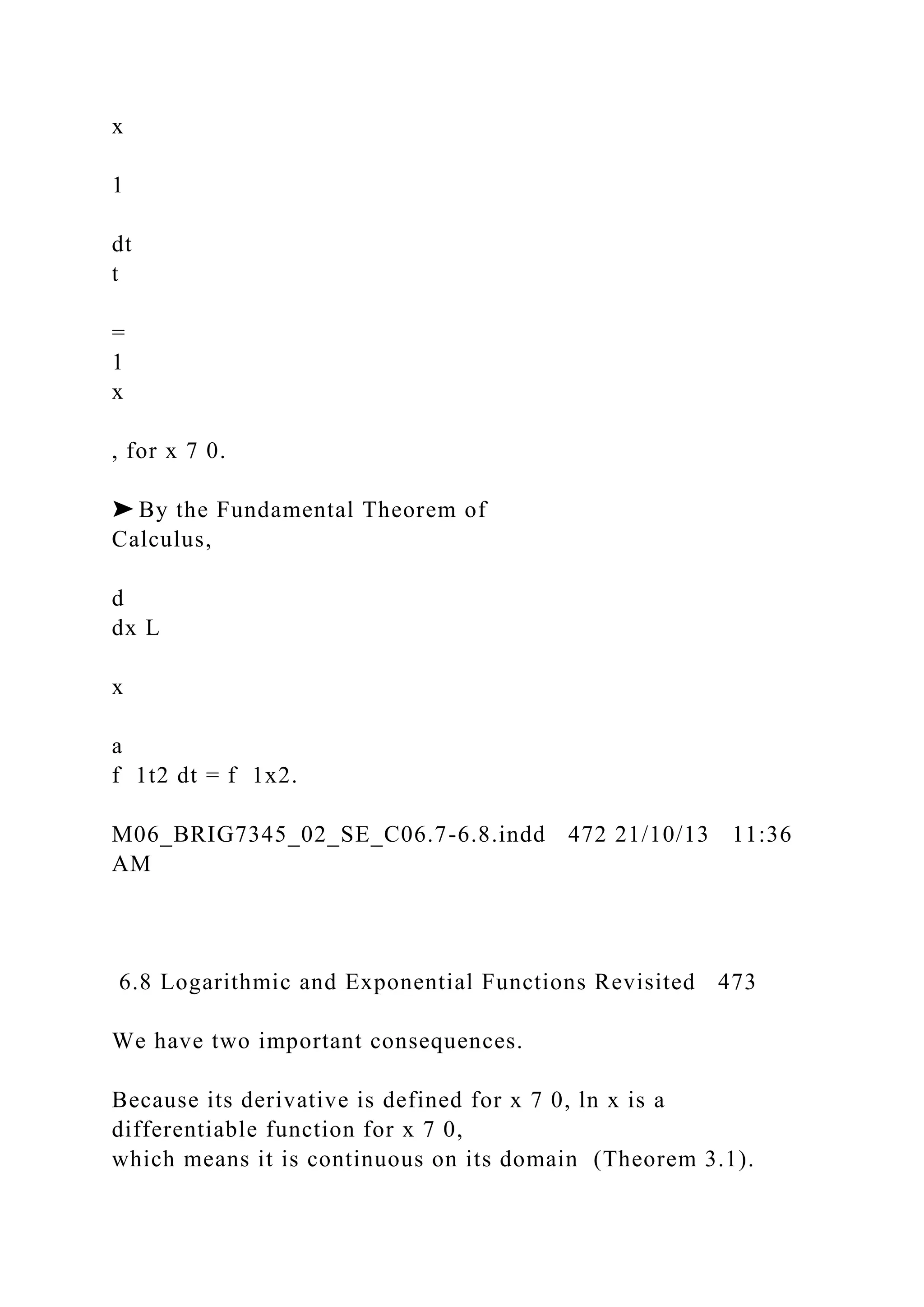 x
1
dt
t
=
1
x
, for x 7 0.
➤ By the Fundamental Theorem of
Calculus,
d
dx L
x
a
f 1t2 dt = f 1x2.
M06_BRIG7345_02_SE_C06.7-6.8.indd 472 21/10/13 11:36
AM
6.8 Logarithmic and Exponential Functions Revisited 473
We have two important consequences.
Because its derivative is defined for x 7 0, ln x is a
differentiable function for x 7 0,
which means it is continuous on its domain (Theorem 3.1).
 