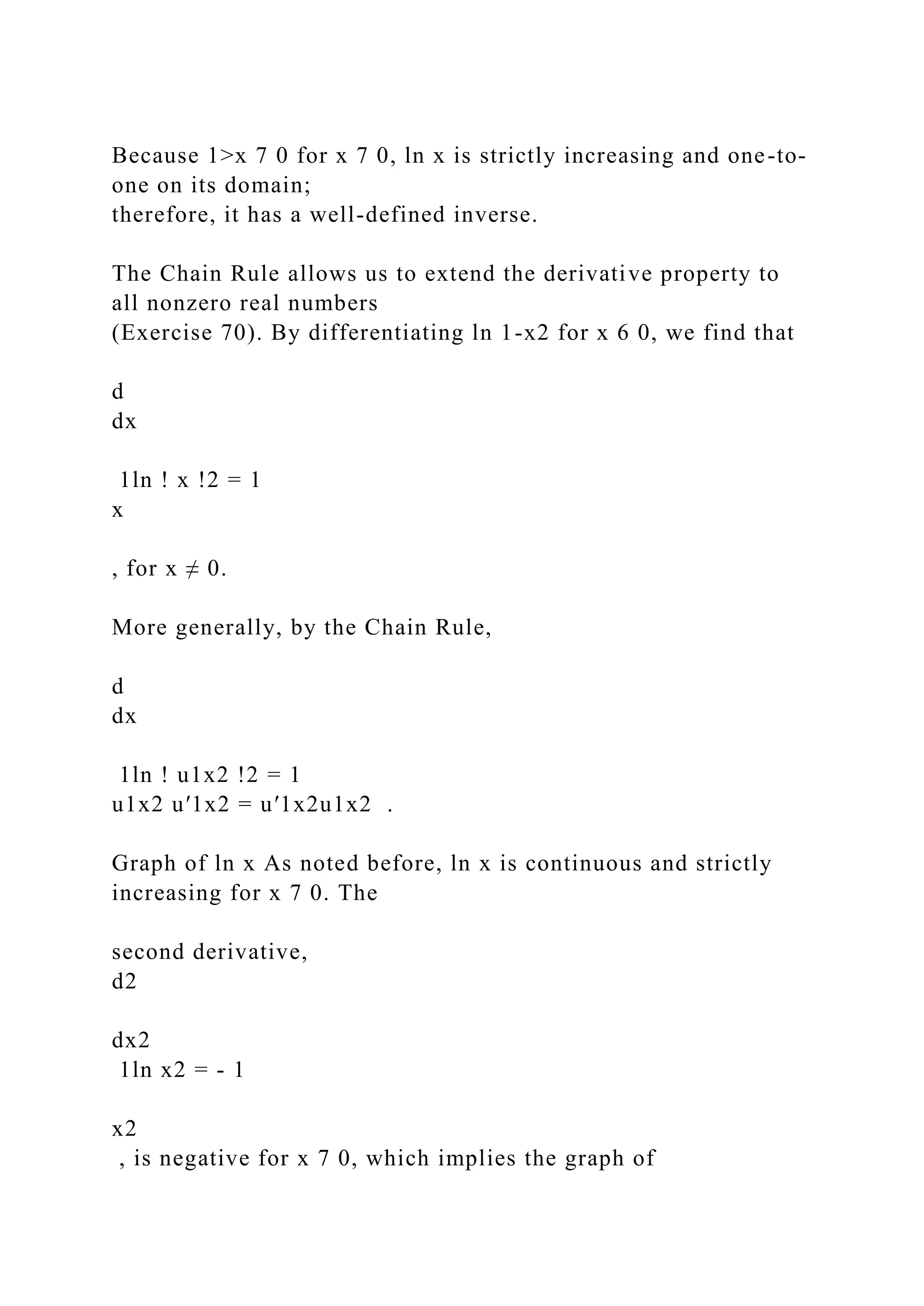 Because 1>x 7 0 for x 7 0, ln x is strictly increasing and one-to-
one on its domain;
therefore, it has a well-defined inverse.
The Chain Rule allows us to extend the derivative property to
all nonzero real numbers
(Exercise 70). By differentiating ln 1-x2 for x 6 0, we find that
d
dx
1ln ! x !2 = 1
x
, for x ≠ 0.
More generally, by the Chain Rule,
d
dx
1ln ! u1x2 !2 = 1
u1x2 u′1x2 = u′1x2u1x2 .
Graph of ln x As noted before, ln x is continuous and strictly
increasing for x 7 0. The
second derivative,
d2
dx2
1ln x2 = - 1
x2
, is negative for x 7 0, which implies the graph of
 