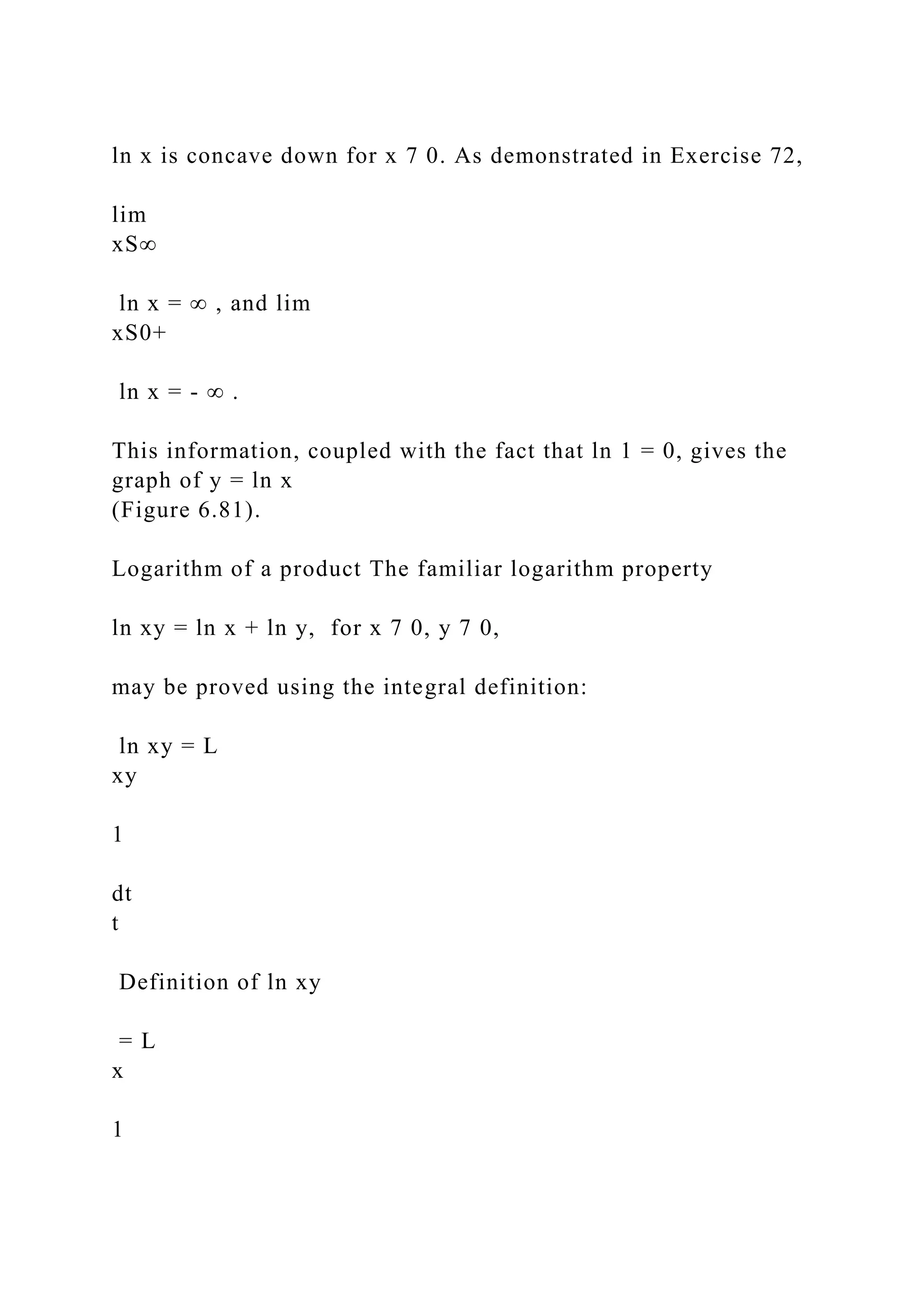 ln x is concave down for x 7 0. As demonstrated in Exercise 72,
lim
xS∞
ln x = ∞ , and lim
xS0+
ln x = - ∞ .
This information, coupled with the fact that ln 1 = 0, gives the
graph of y = ln x
(Figure 6.81).
Logarithm of a product The familiar logarithm property
ln xy = ln x + ln y, for x 7 0, y 7 0,
may be proved using the integral definition:
ln xy = L
xy
1
dt
t
Definition of ln xy
= L
x
1
 