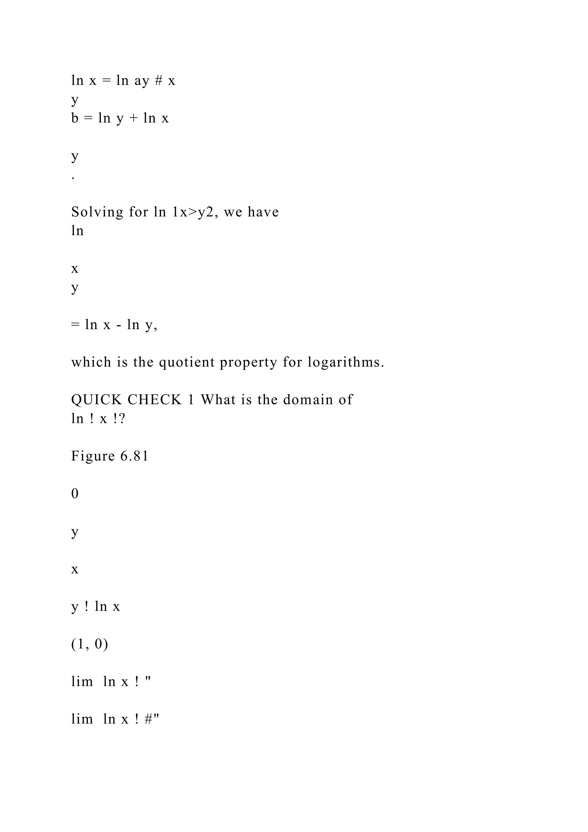 ln x = ln ay # x
y
b = ln y + ln x
y
.
Solving for ln 1x>y2, we have
ln
x
y
= ln x - ln y,
which is the quotient property for logarithms.
QUICK CHECK 1 What is the domain of
ln ! x !?
Figure 6.81
0
y
x
y ! ln x
(1, 0)
lim ln x ! "
lim ln x ! #"
 