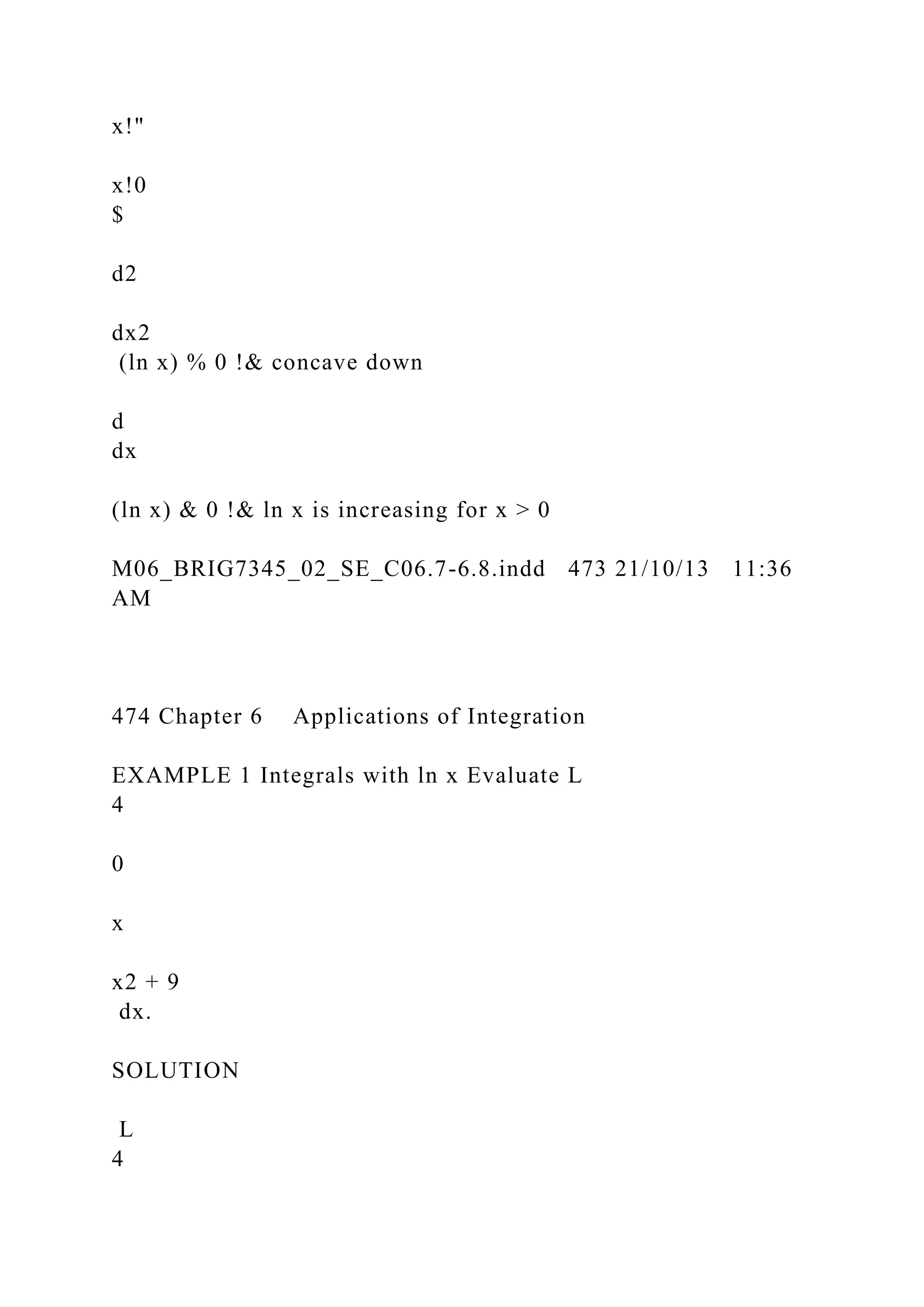 x!"
x!0
$
d2
dx2
(ln x) % 0 !& concave down
d
dx
(ln x) & 0 !& ln x is increasing for x > 0
M06_BRIG7345_02_SE_C06.7-6.8.indd 473 21/10/13 11:36
AM
474 Chapter 6 Applications of Integration
EXAMPLE 1 Integrals with ln x Evaluate L
4
0
x
x2 + 9
dx.
SOLUTION
L
4
 