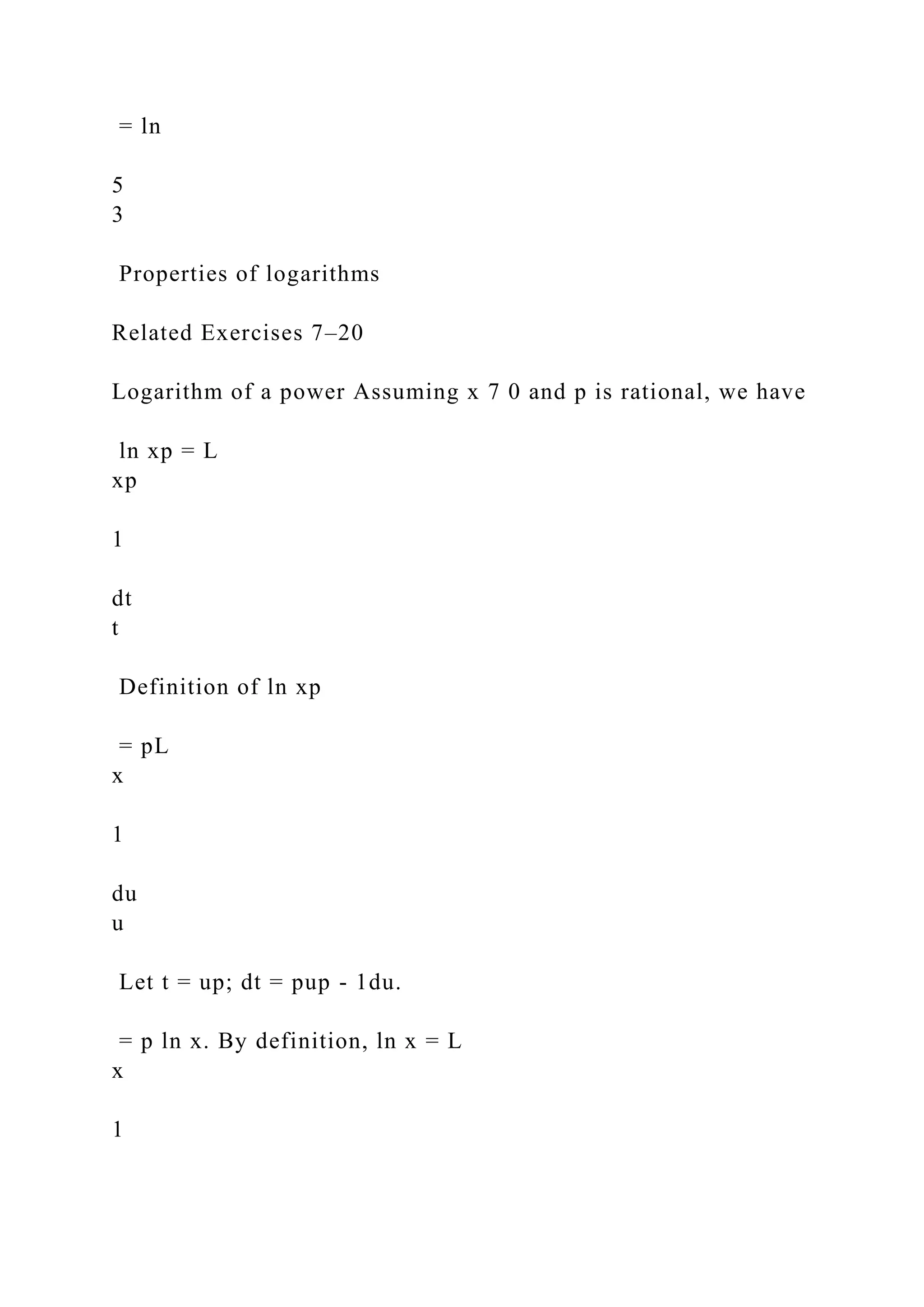 = ln
5
3
Properties of logarithms
Related Exercises 7–20
Logarithm of a power Assuming x 7 0 and p is rational, we have
ln xp = L
xp
1
dt
t
Definition of ln xp
= pL
x
1
du
u
Let t = up; dt = pup - 1du.
= p ln x. By definition, ln x = L
x
1
 