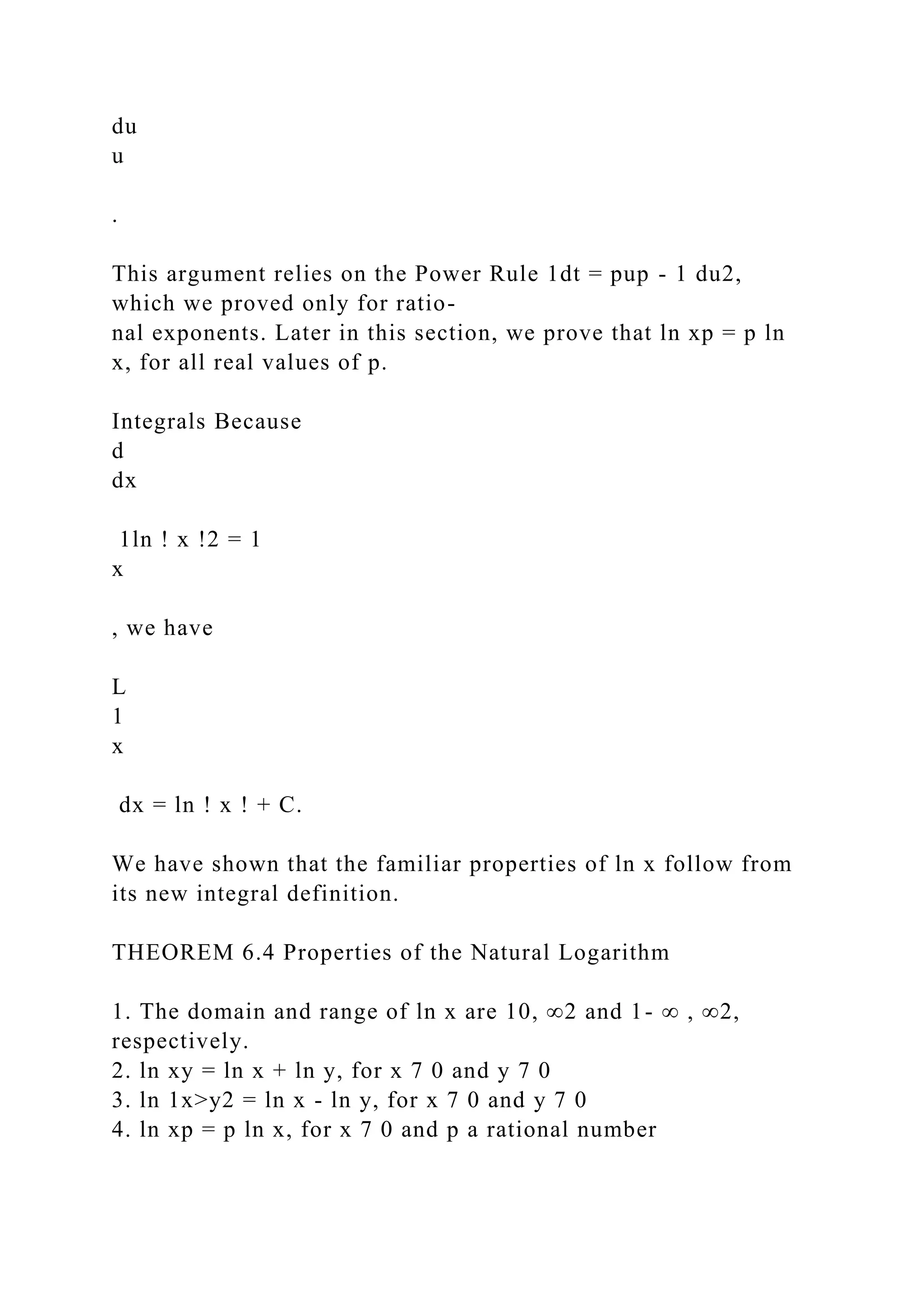 du
u
.
This argument relies on the Power Rule 1dt = pup - 1 du2,
which we proved only for ratio-
nal exponents. Later in this section, we prove that ln xp = p ln
x, for all real values of p.
Integrals Because
d
dx
1ln ! x !2 = 1
x
, we have
L
1
x
dx = ln ! x ! + C.
We have shown that the familiar properties of ln x follow from
its new integral definition.
THEOREM 6.4 Properties of the Natural Logarithm
1. The domain and range of ln x are 10, ∞2 and 1- ∞ , ∞2,
respectively.
2. ln xy = ln x + ln y, for x 7 0 and y 7 0
3. ln 1x>y2 = ln x - ln y, for x 7 0 and y 7 0
4. ln xp = p ln x, for x 7 0 and p a rational number
 