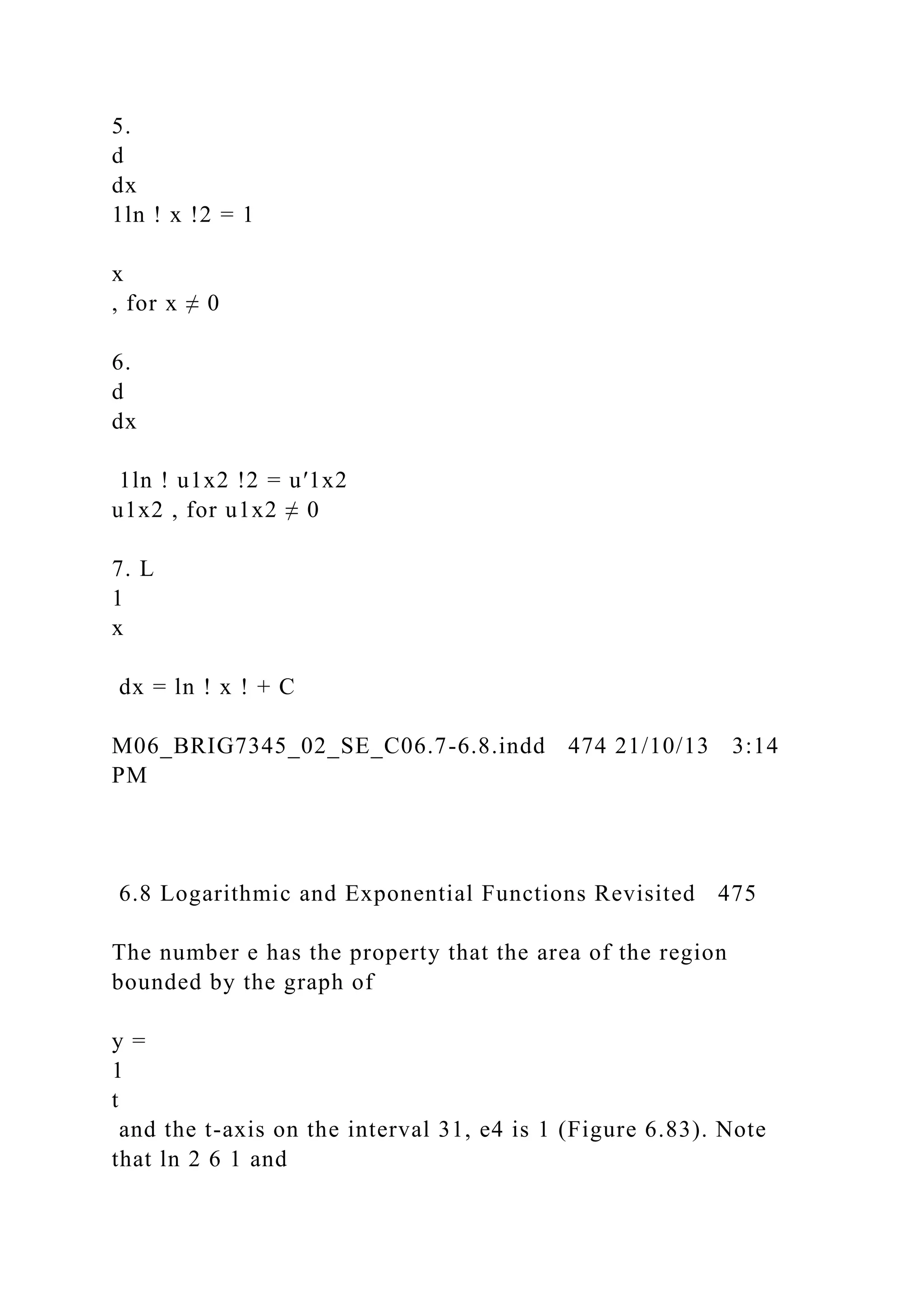 5.
d
dx
1ln ! x !2 = 1
x
, for x ≠ 0
6.
d
dx
1ln ! u1x2 !2 = u′1x2
u1x2 , for u1x2 ≠ 0
7. L
1
x
dx = ln ! x ! + C
M06_BRIG7345_02_SE_C06.7-6.8.indd 474 21/10/13 3:14
PM
6.8 Logarithmic and Exponential Functions Revisited 475
The number e has the property that the area of the region
bounded by the graph of
y =
1
t
and the t-axis on the interval 31, e4 is 1 (Figure 6.83). Note
that ln 2 6 1 and
 