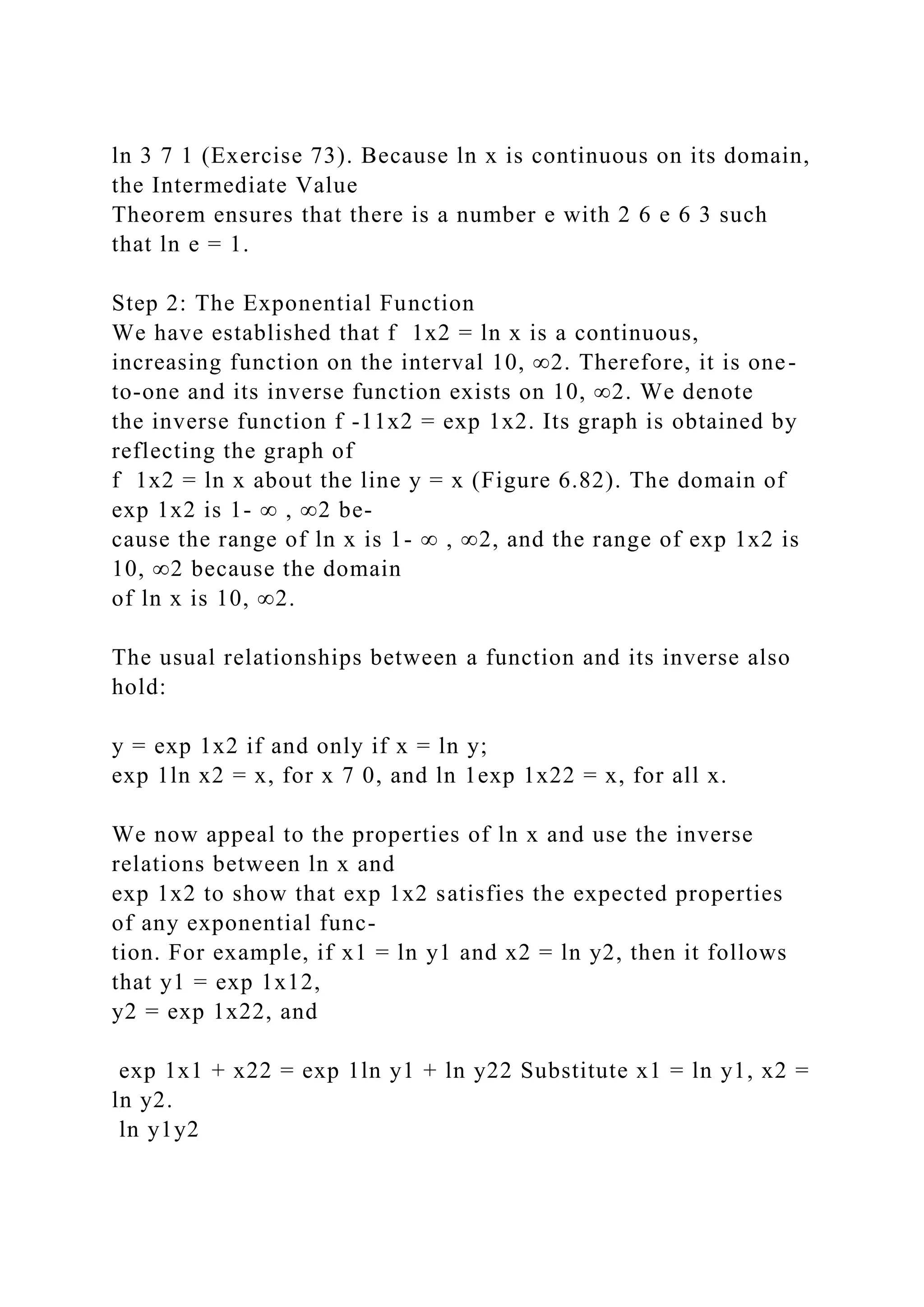 ln 3 7 1 (Exercise 73). Because ln x is continuous on its domain,
the Intermediate Value
Theorem ensures that there is a number e with 2 6 e 6 3 such
that ln e = 1.
Step 2: The Exponential Function
We have established that f 1x2 = ln x is a continuous,
increasing function on the interval 10, ∞2. Therefore, it is one-
to-one and its inverse function exists on 10, ∞2. We denote
the inverse function f -11x2 = exp 1x2. Its graph is obtained by
reflecting the graph of
f 1x2 = ln x about the line y = x (Figure 6.82). The domain of
exp 1x2 is 1- ∞ , ∞2 be-
cause the range of ln x is 1- ∞ , ∞2, and the range of exp 1x2 is
10, ∞2 because the domain
of ln x is 10, ∞2.
The usual relationships between a function and its inverse also
hold:
y = exp 1x2 if and only if x = ln y;
exp 1ln x2 = x, for x 7 0, and ln 1exp 1x22 = x, for all x.
We now appeal to the properties of ln x and use the inverse
relations between ln x and
exp 1x2 to show that exp 1x2 satisfies the expected properties
of any exponential func-
tion. For example, if x1 = ln y1 and x2 = ln y2, then it follows
that y1 = exp 1x12,
y2 = exp 1x22, and
exp 1x1 + x22 = exp 1ln y1 + ln y22 Substitute x1 = ln y1, x2 =
ln y2.
ln y1y2
 