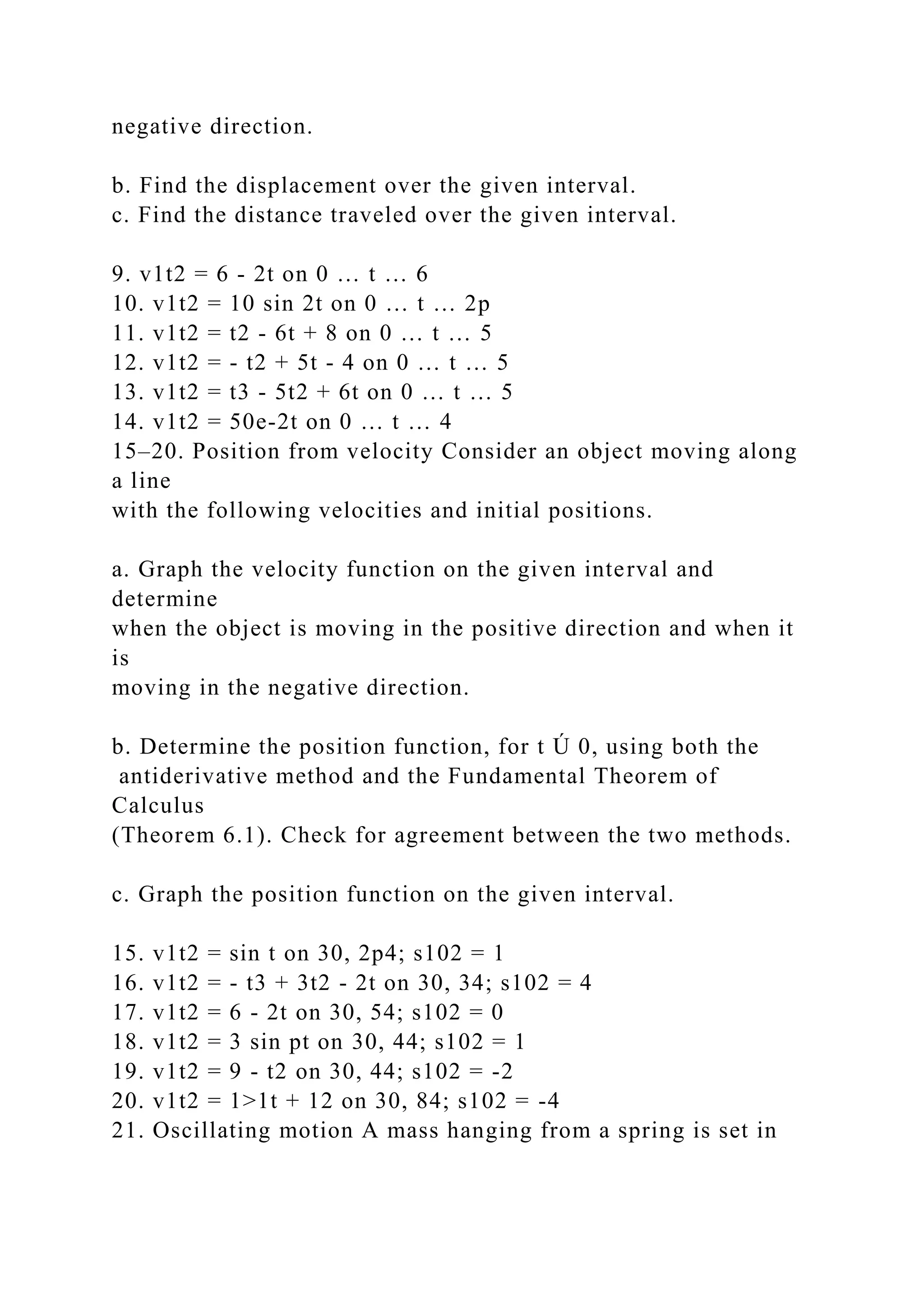 negative direction.
b. Find the displacement over the given interval.
c. Find the distance traveled over the given interval.
9. v1t2 = 6 - 2t on 0 … t … 6
10. v1t2 = 10 sin 2t on 0 … t … 2p
11. v1t2 = t2 - 6t + 8 on 0 … t … 5
12. v1t2 = - t2 + 5t - 4 on 0 … t … 5
13. v1t2 = t3 - 5t2 + 6t on 0 … t … 5
14. v1t2 = 50e-2t on 0 … t … 4
15–20. Position from velocity Consider an object moving along
a line
with the following velocities and initial positions.
a. Graph the velocity function on the given interval and
determine
when the object is moving in the positive direction and when it
is
moving in the negative direction.
b. Determine the position function, for t Ú 0, using both the
antiderivative method and the Fundamental Theorem of
Calculus
(Theorem 6.1). Check for agreement between the two methods.
c. Graph the position function on the given interval.
15. v1t2 = sin t on 30, 2p4; s102 = 1
16. v1t2 = - t3 + 3t2 - 2t on 30, 34; s102 = 4
17. v1t2 = 6 - 2t on 30, 54; s102 = 0
18. v1t2 = 3 sin pt on 30, 44; s102 = 1
19. v1t2 = 9 - t2 on 30, 44; s102 = -2
20. v1t2 = 1>1t + 12 on 30, 84; s102 = -4
21. Oscillating motion A mass hanging from a spring is set in
 