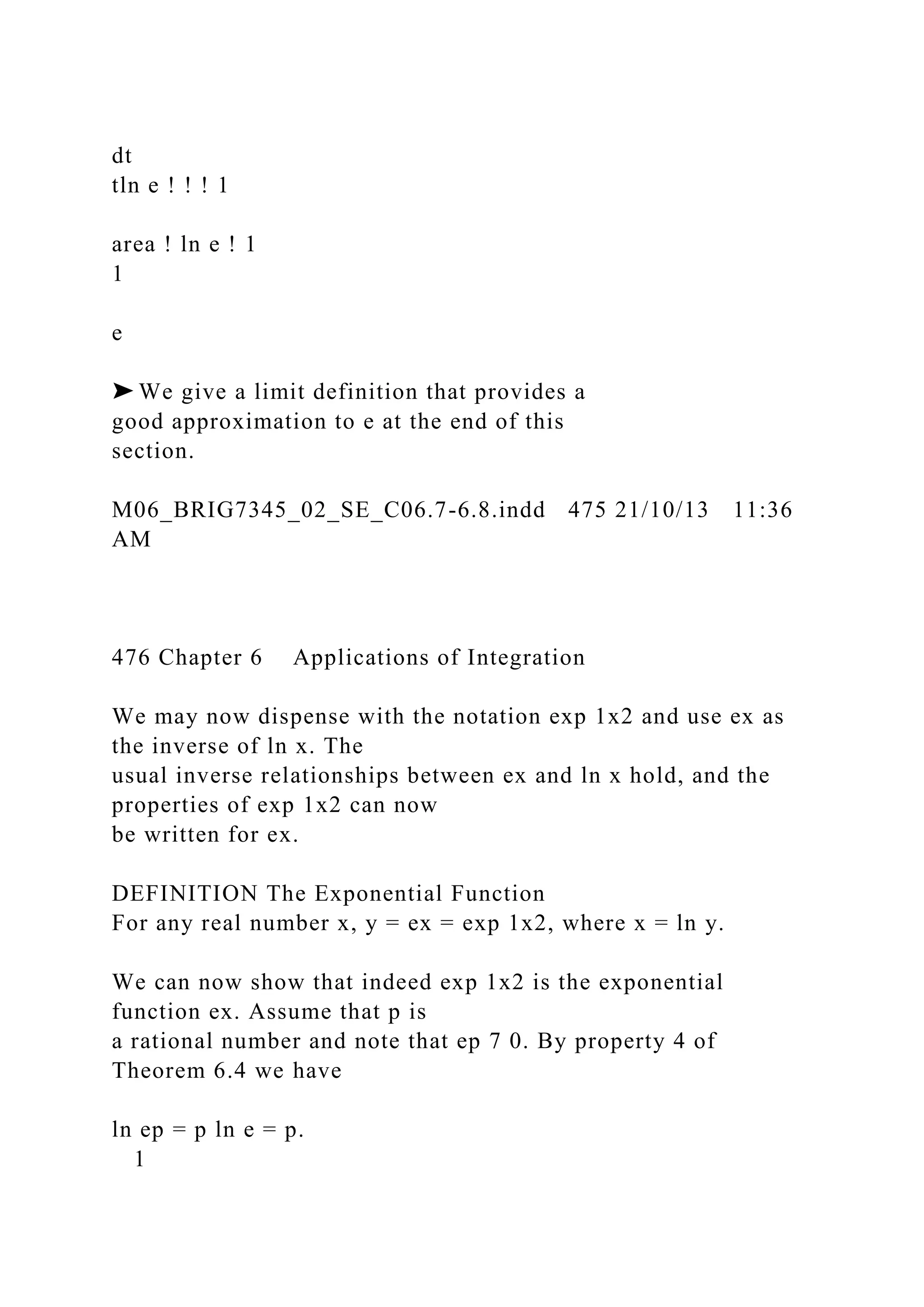 dt
tln e ! ! ! 1
area ! ln e ! 1
1
e
➤ We give a limit definition that provides a
good approximation to e at the end of this
section.
M06_BRIG7345_02_SE_C06.7-6.8.indd 475 21/10/13 11:36
AM
476 Chapter 6 Applications of Integration
We may now dispense with the notation exp 1x2 and use ex as
the inverse of ln x. The
usual inverse relationships between ex and ln x hold, and the
properties of exp 1x2 can now
be written for ex.
DEFINITION The Exponential Function
For any real number x, y = ex = exp 1x2, where x = ln y.
We can now show that indeed exp 1x2 is the exponential
function ex. Assume that p is
a rational number and note that ep 7 0. By property 4 of
Theorem 6.4 we have
ln ep = p ln e = p.
1
 