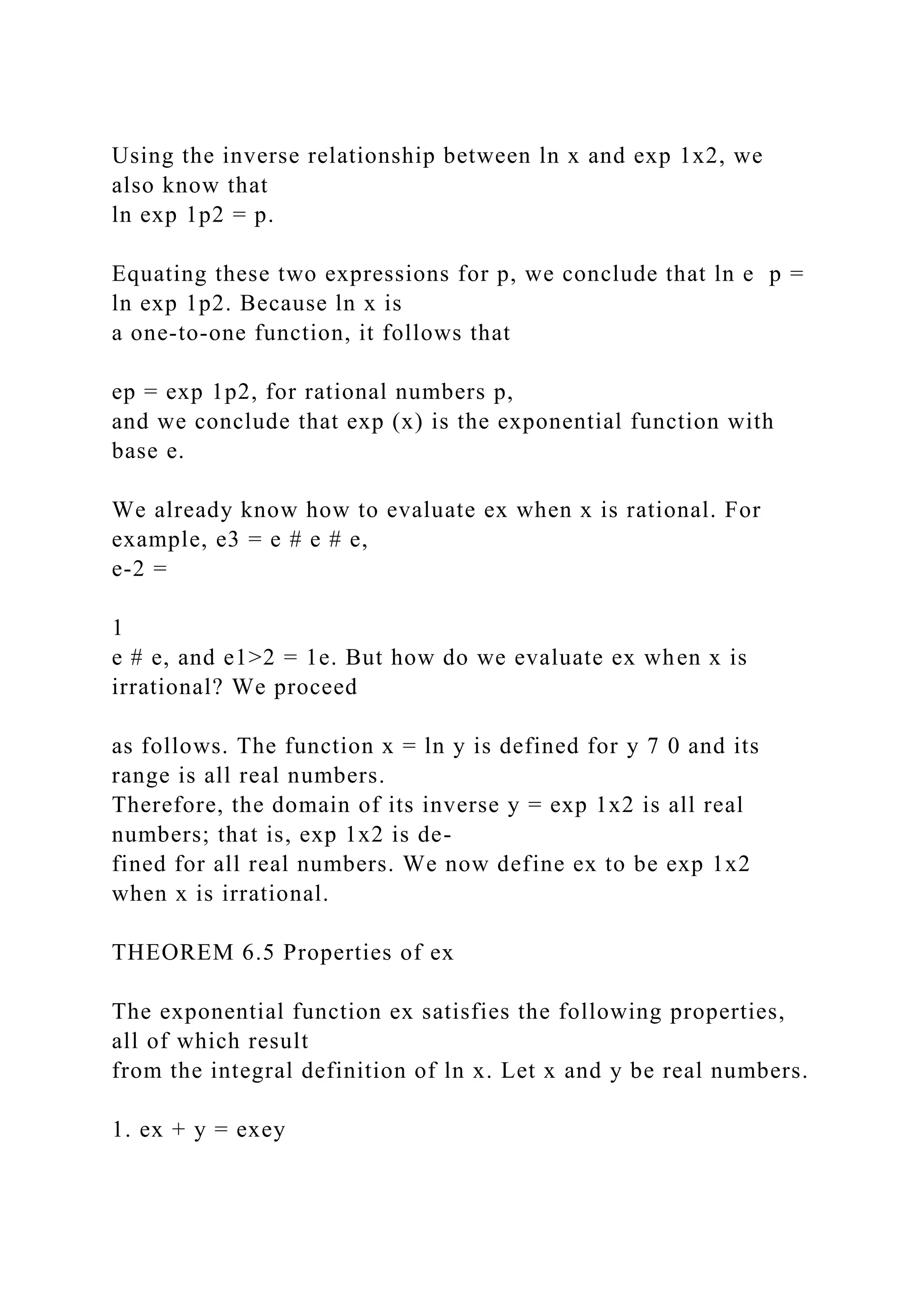 Using the inverse relationship between ln x and exp 1x2, we
also know that
ln exp 1p2 = p.
Equating these two expressions for p, we conclude that ln e p =
ln exp 1p2. Because ln x is
a one-to-one function, it follows that
ep = exp 1p2, for rational numbers p,
and we conclude that exp (x) is the exponential function with
base e.
We already know how to evaluate ex when x is rational. For
example, e3 = e # e # e,
e-2 =
1
e # e, and e1>2 = 1e. But how do we evaluate ex when x is
irrational? We proceed
as follows. The function x = ln y is defined for y 7 0 and its
range is all real numbers.
Therefore, the domain of its inverse y = exp 1x2 is all real
numbers; that is, exp 1x2 is de-
fined for all real numbers. We now define ex to be exp 1x2
when x is irrational.
THEOREM 6.5 Properties of ex
The exponential function ex satisfies the following properties,
all of which result
from the integral definition of ln x. Let x and y be real numbers.
1. ex + y = exey
 