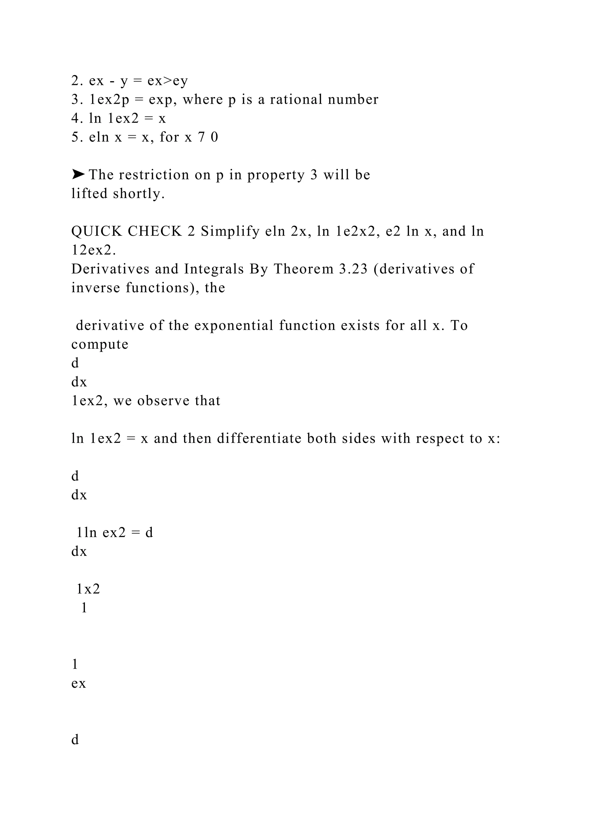 2. ex - y = ex>ey
3. 1ex2p = exp, where p is a rational number
4. ln 1ex2 = x
5. eln x = x, for x 7 0
➤ The restriction on p in property 3 will be
lifted shortly.
QUICK CHECK 2 Simplify eln 2x, ln 1e2x2, e2 ln x, and ln
12ex2.
Derivatives and Integrals By Theorem 3.23 (derivatives of
inverse functions), the
derivative of the exponential function exists for all x. To
compute
d
dx
1ex2, we observe that
ln 1ex2 = x and then differentiate both sides with respect to x:
d
dx
1ln ex2 = d
dx
1x2
1
1
ex
d
 