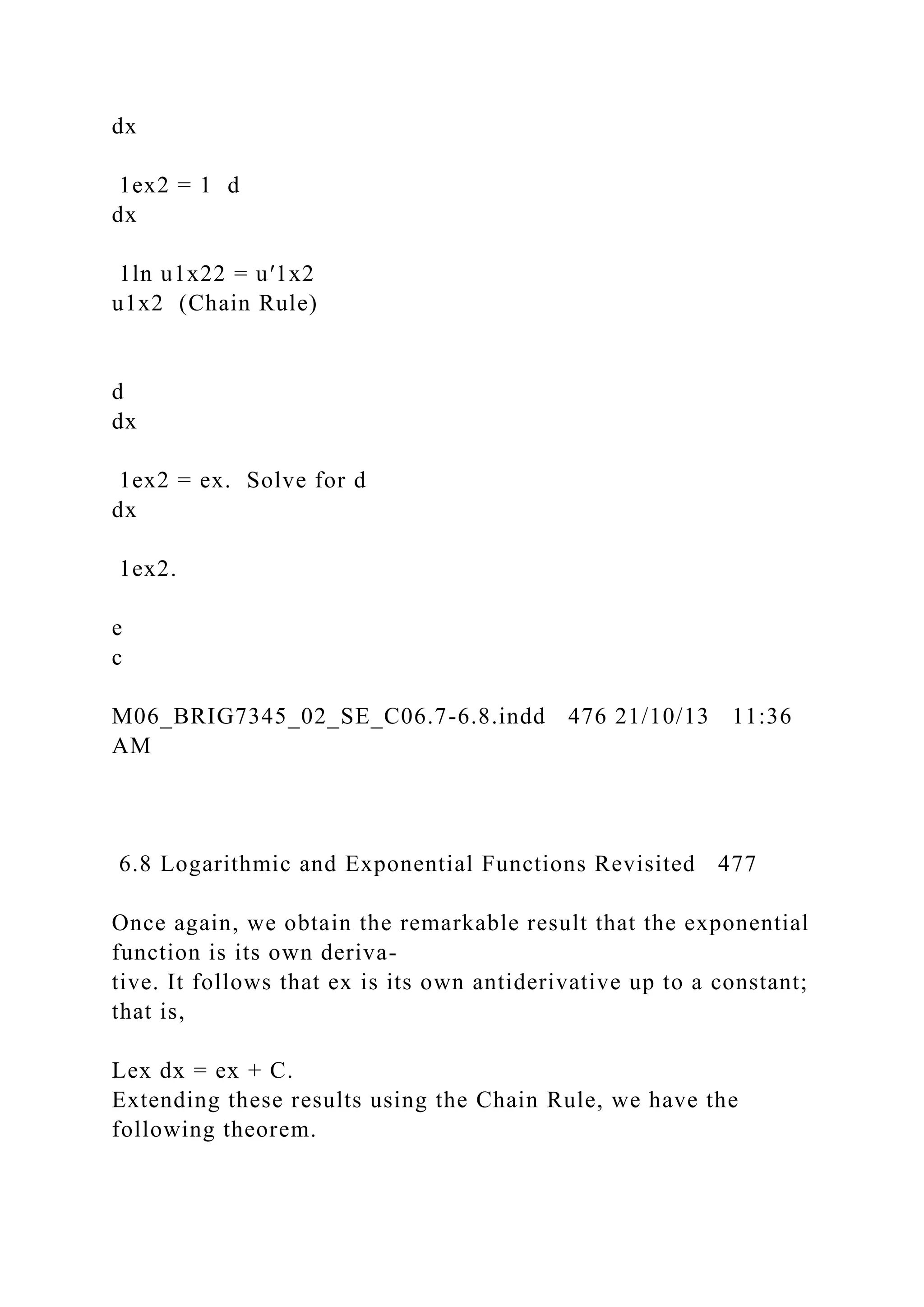 dx
1ex2 = 1 d
dx
1ln u1x22 = u′1x2
u1x2 (Chain Rule)
d
dx
1ex2 = ex. Solve for d
dx
1ex2.
e
c
M06_BRIG7345_02_SE_C06.7-6.8.indd 476 21/10/13 11:36
AM
6.8 Logarithmic and Exponential Functions Revisited 477
Once again, we obtain the remarkable result that the exponential
function is its own deriva-
tive. It follows that ex is its own antiderivative up to a constant;
that is,
Lex dx = ex + C.
Extending these results using the Chain Rule, we have the
following theorem.
 