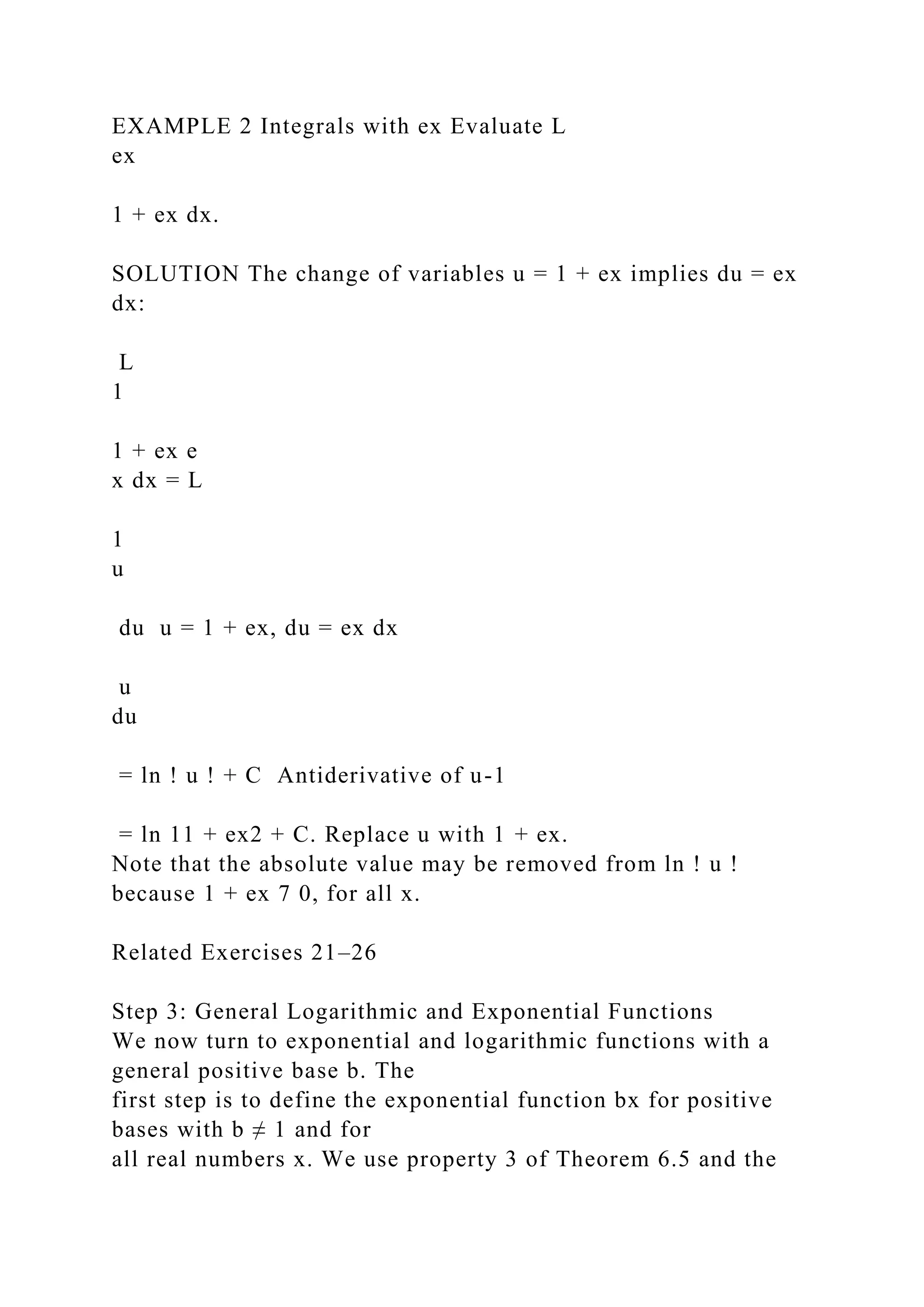 EXAMPLE 2 Integrals with ex Evaluate L
ex
1 + ex dx.
SOLUTION The change of variables u = 1 + ex implies du = ex
dx:
L
1
1 + ex e
x dx = L
1
u
du u = 1 + ex, du = ex dx
u
du
= ln ! u ! + C Antiderivative of u-1
= ln 11 + ex2 + C. Replace u with 1 + ex.
Note that the absolute value may be removed from ln ! u !
because 1 + ex 7 0, for all x.
Related Exercises 21–26
Step 3: General Logarithmic and Exponential Functions
We now turn to exponential and logarithmic functions with a
general positive base b. The
first step is to define the exponential function bx for positive
bases with b ≠ 1 and for
all real numbers x. We use property 3 of Theorem 6.5 and the
 
