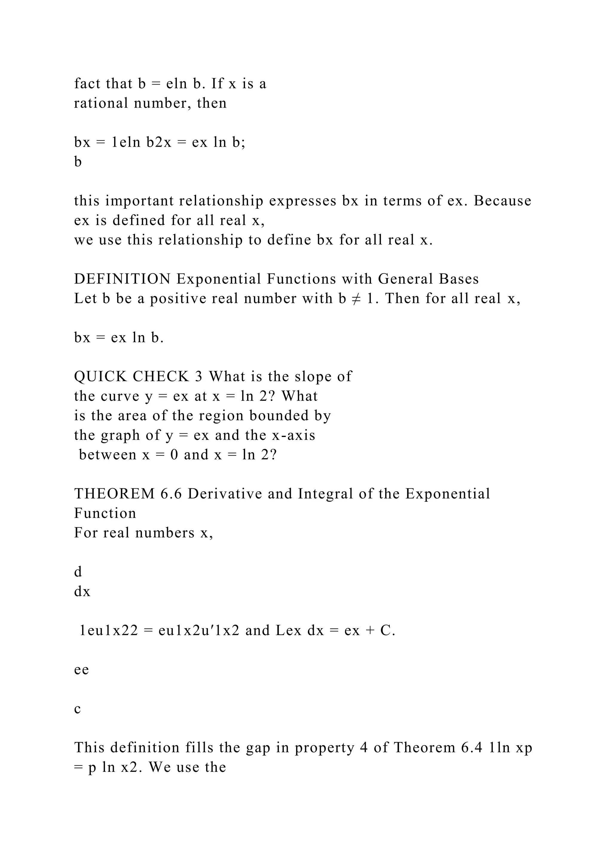 fact that b = eln b. If x is a
rational number, then
bx = 1eln b2x = ex ln b;
b
this important relationship expresses bx in terms of ex. Because
ex is defined for all real x,
we use this relationship to define bx for all real x.
DEFINITION Exponential Functions with General Bases
Let b be a positive real number with b ≠ 1. Then for all real x,
bx = ex ln b.
QUICK CHECK 3 What is the slope of
the curve y = ex at x = ln 2? What
is the area of the region bounded by
the graph of y = ex and the x-axis
between x = 0 and x = ln 2?
THEOREM 6.6 Derivative and Integral of the Exponential
Function
For real numbers x,
d
dx
1eu1x22 = eu1x2u′1x2 and Lex dx = ex + C.
ee
c
This definition fills the gap in property 4 of Theorem 6.4 1ln xp
= p ln x2. We use the
 