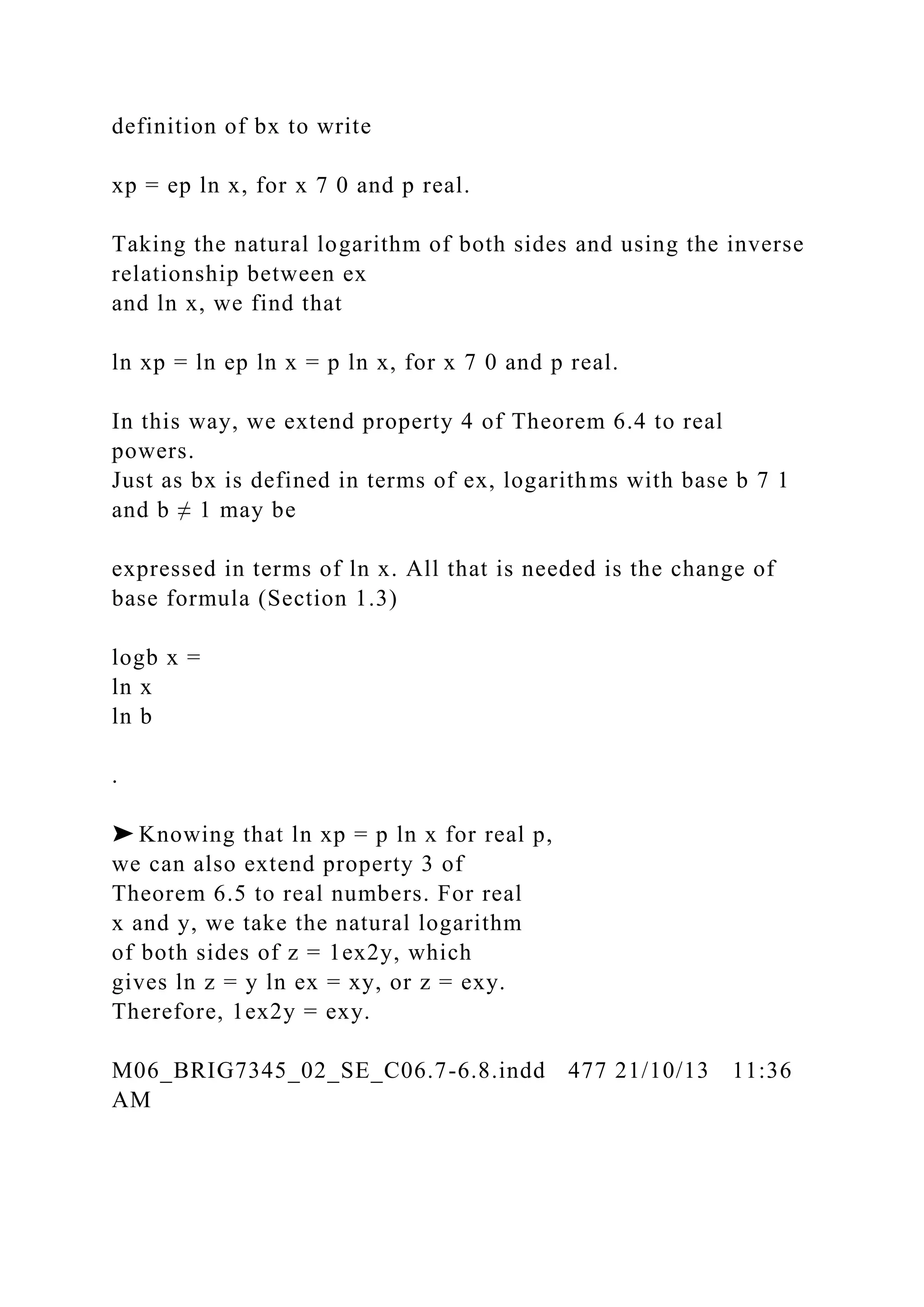 definition of bx to write
xp = ep ln x, for x 7 0 and p real.
Taking the natural logarithm of both sides and using the inverse
relationship between ex
and ln x, we find that
ln xp = ln ep ln x = p ln x, for x 7 0 and p real.
In this way, we extend property 4 of Theorem 6.4 to real
powers.
Just as bx is defined in terms of ex, logarithms with base b 7 1
and b ≠ 1 may be
expressed in terms of ln x. All that is needed is the change of
base formula (Section 1.3)
logb x =
ln x
ln b
.
➤ Knowing that ln xp = p ln x for real p,
we can also extend property 3 of
Theorem 6.5 to real numbers. For real
x and y, we take the natural logarithm
of both sides of z = 1ex2y, which
gives ln z = y ln ex = xy, or z = exy.
Therefore, 1ex2y = exy.
M06_BRIG7345_02_SE_C06.7-6.8.indd 477 21/10/13 11:36
AM
 