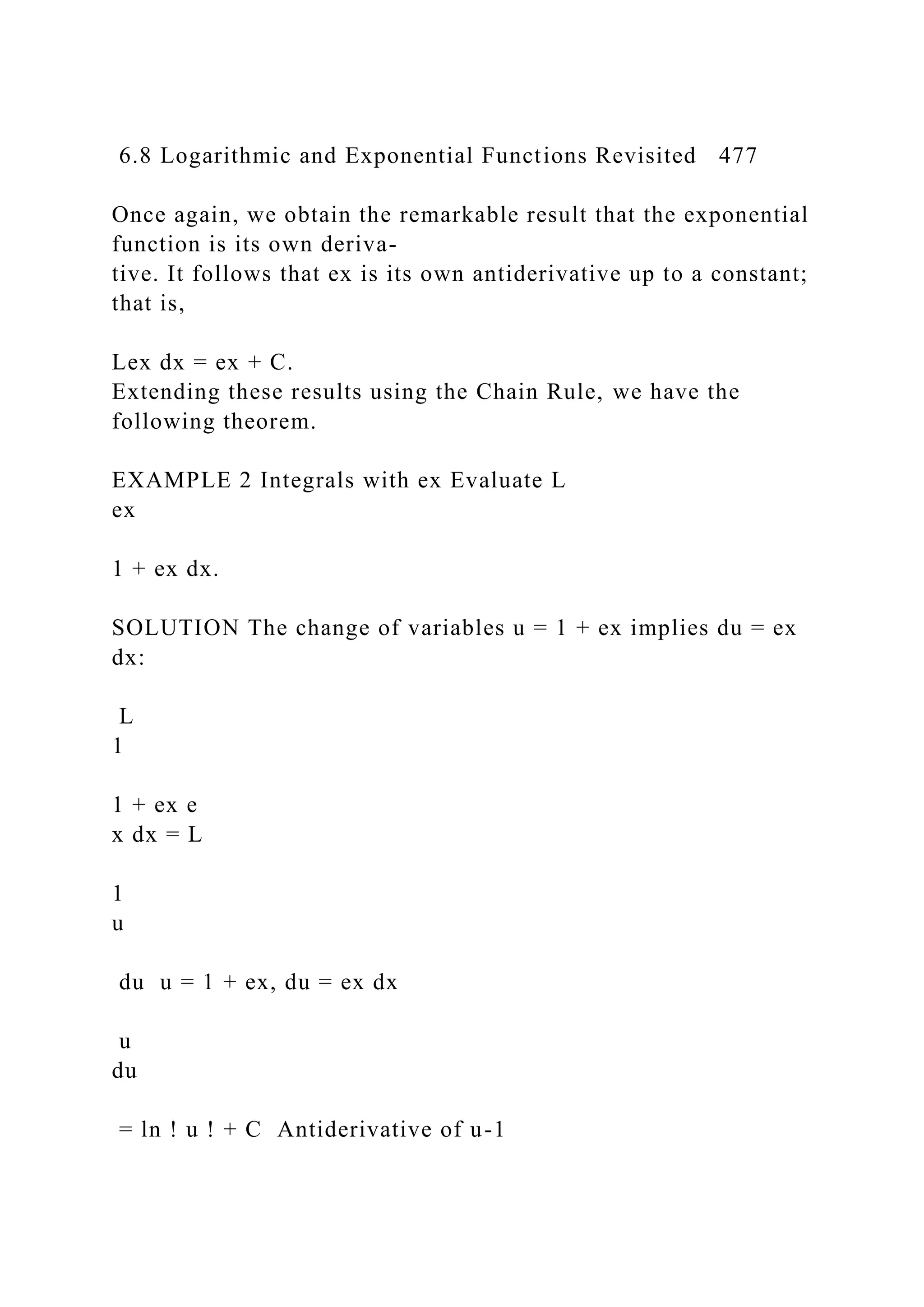 6.8 Logarithmic and Exponential Functions Revisited 477
Once again, we obtain the remarkable result that the exponential
function is its own deriva-
tive. It follows that ex is its own antiderivative up to a constant;
that is,
Lex dx = ex + C.
Extending these results using the Chain Rule, we have the
following theorem.
EXAMPLE 2 Integrals with ex Evaluate L
ex
1 + ex dx.
SOLUTION The change of variables u = 1 + ex implies du = ex
dx:
L
1
1 + ex e
x dx = L
1
u
du u = 1 + ex, du = ex dx
u
du
= ln ! u ! + C Antiderivative of u-1
 