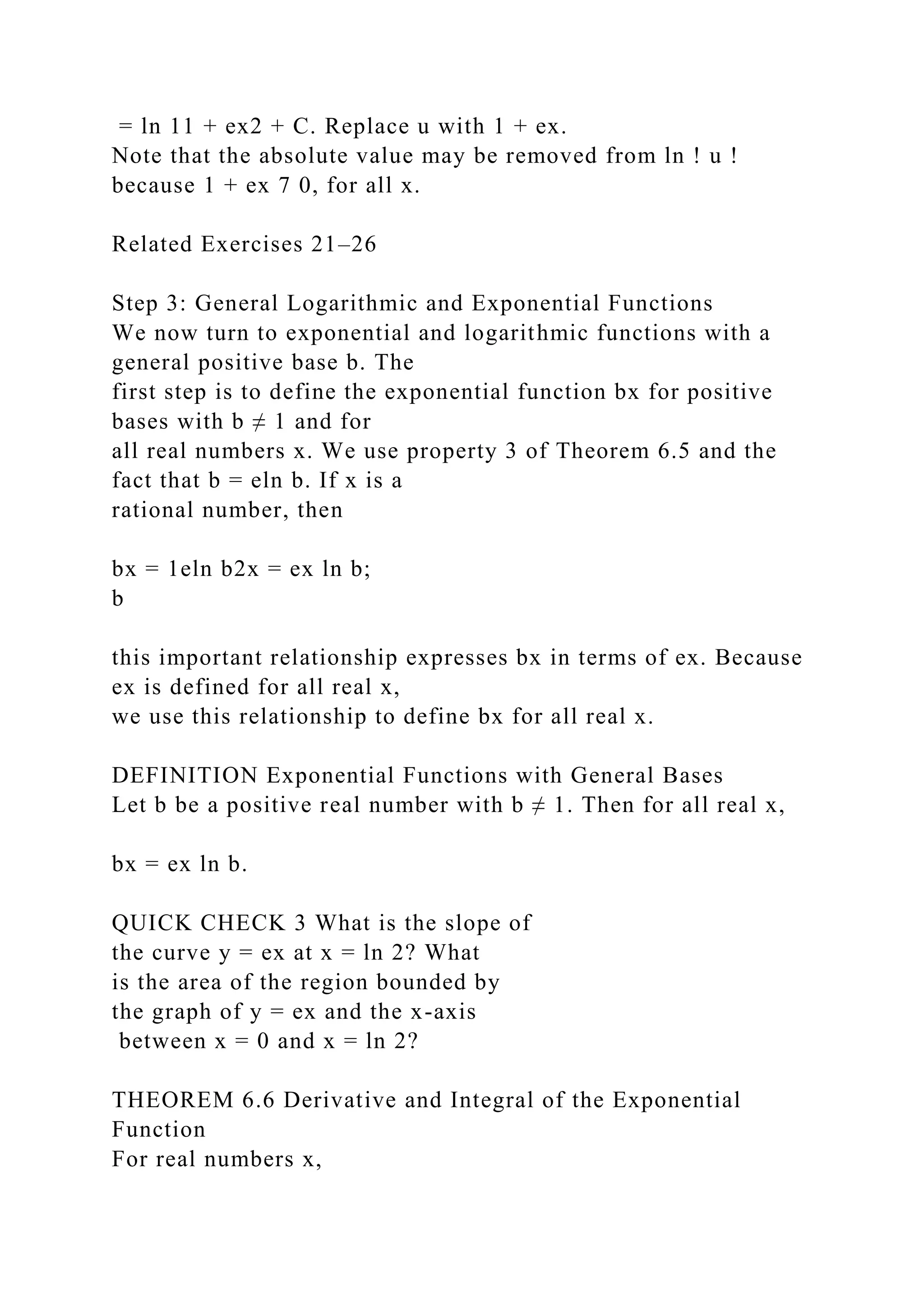 = ln 11 + ex2 + C. Replace u with 1 + ex.
Note that the absolute value may be removed from ln ! u !
because 1 + ex 7 0, for all x.
Related Exercises 21–26
Step 3: General Logarithmic and Exponential Functions
We now turn to exponential and logarithmic functions with a
general positive base b. The
first step is to define the exponential function bx for positive
bases with b ≠ 1 and for
all real numbers x. We use property 3 of Theorem 6.5 and the
fact that b = eln b. If x is a
rational number, then
bx = 1eln b2x = ex ln b;
b
this important relationship expresses bx in terms of ex. Because
ex is defined for all real x,
we use this relationship to define bx for all real x.
DEFINITION Exponential Functions with General Bases
Let b be a positive real number with b ≠ 1. Then for all real x,
bx = ex ln b.
QUICK CHECK 3 What is the slope of
the curve y = ex at x = ln 2? What
is the area of the region bounded by
the graph of y = ex and the x-axis
between x = 0 and x = ln 2?
THEOREM 6.6 Derivative and Integral of the Exponential
Function
For real numbers x,
 