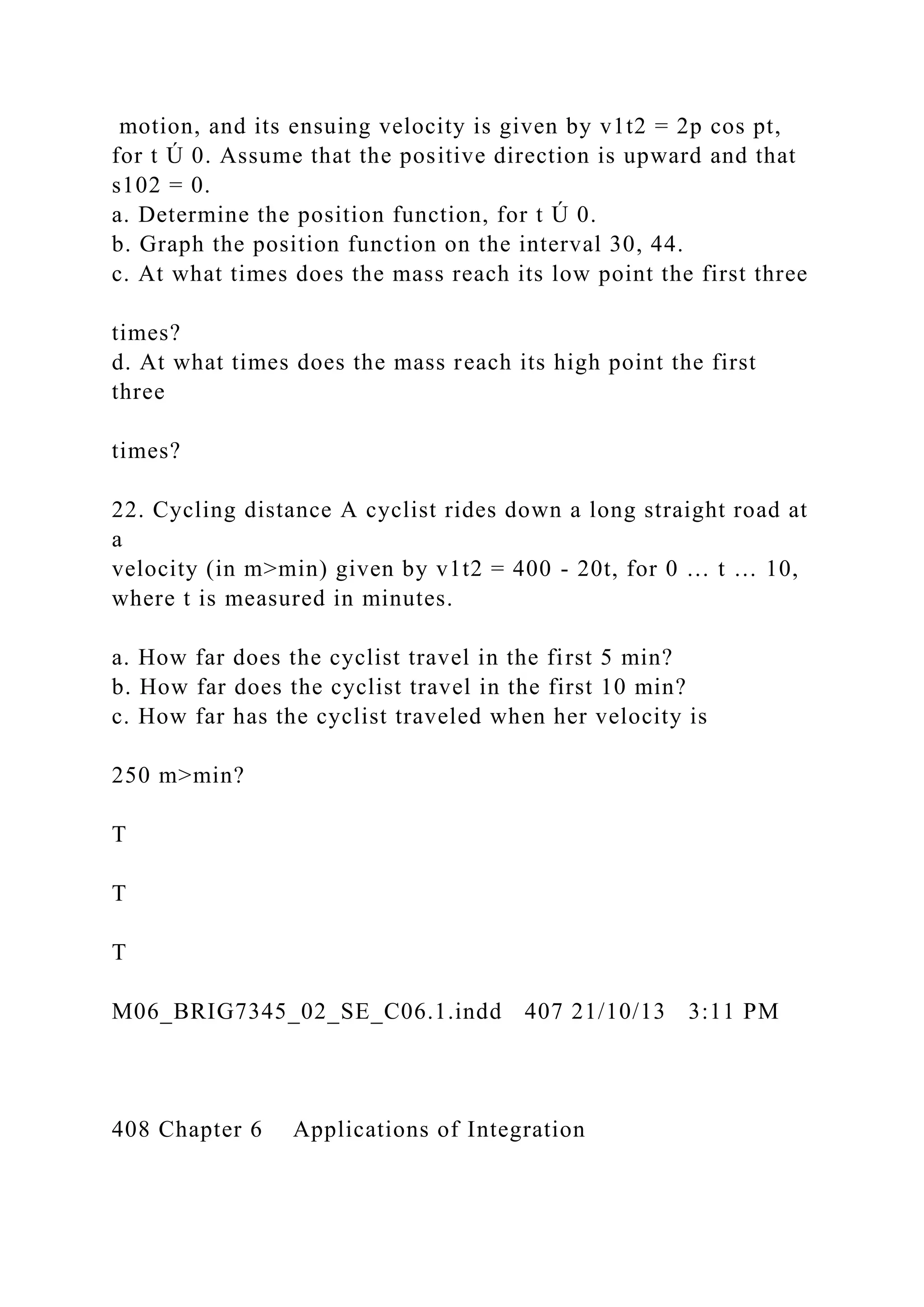motion, and its ensuing velocity is given by v1t2 = 2p cos pt,
for t Ú 0. Assume that the positive direction is upward and that
s102 = 0.
a. Determine the position function, for t Ú 0.
b. Graph the position function on the interval 30, 44.
c. At what times does the mass reach its low point the first three
times?
d. At what times does the mass reach its high point the first
three
times?
22. Cycling distance A cyclist rides down a long straight road at
a
velocity (in m>min) given by v1t2 = 400 - 20t, for 0 … t … 10,
where t is measured in minutes.
a. How far does the cyclist travel in the first 5 min?
b. How far does the cyclist travel in the first 10 min?
c. How far has the cyclist traveled when her velocity is
250 m>min?
T
T
T
M06_BRIG7345_02_SE_C06.1.indd 407 21/10/13 3:11 PM
408 Chapter 6 Applications of Integration
 
