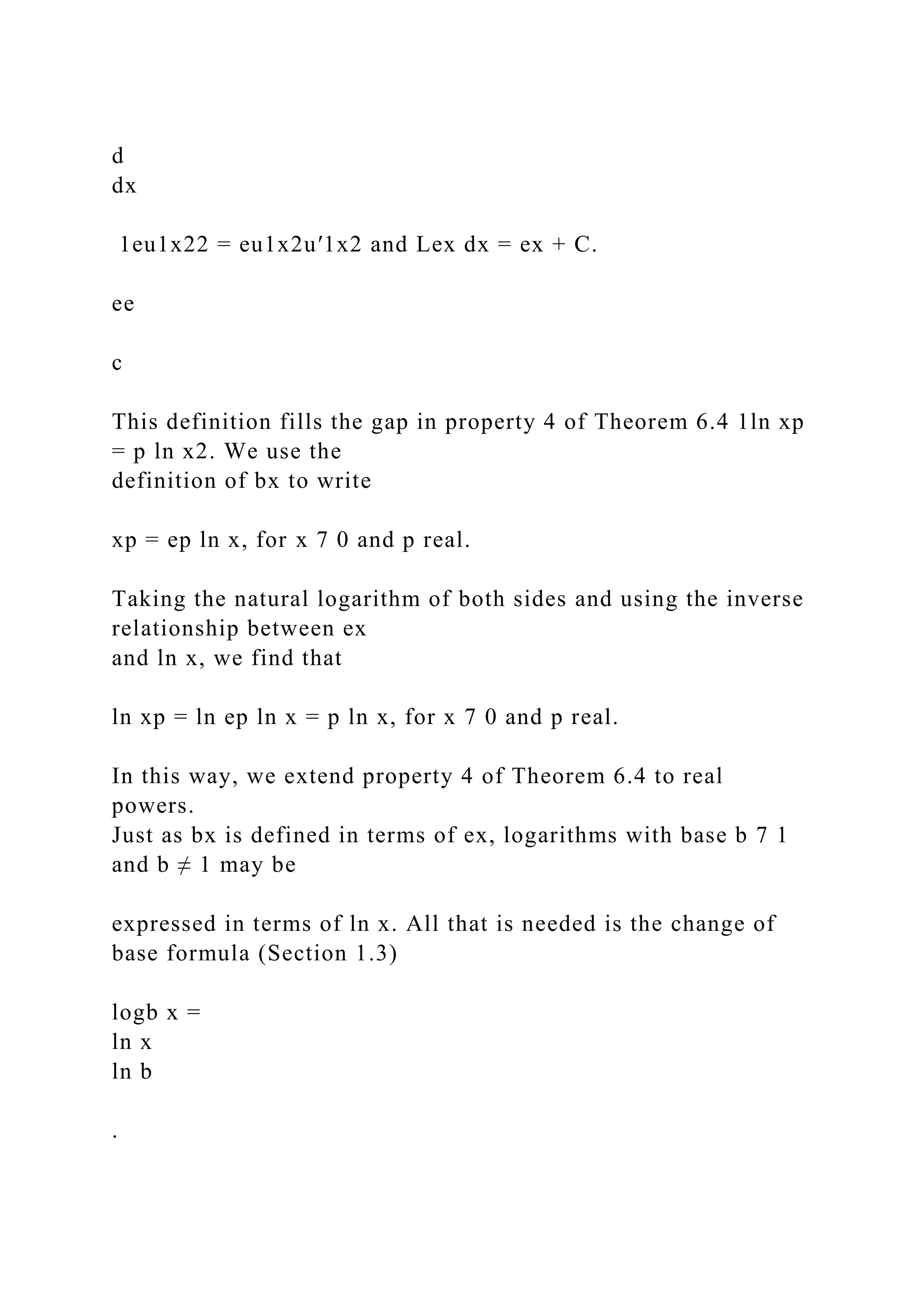 d
dx
1eu1x22 = eu1x2u′1x2 and Lex dx = ex + C.
ee
c
This definition fills the gap in property 4 of Theorem 6.4 1ln xp
= p ln x2. We use the
definition of bx to write
xp = ep ln x, for x 7 0 and p real.
Taking the natural logarithm of both sides and using the inverse
relationship between ex
and ln x, we find that
ln xp = ln ep ln x = p ln x, for x 7 0 and p real.
In this way, we extend property 4 of Theorem 6.4 to real
powers.
Just as bx is defined in terms of ex, logarithms with base b 7 1
and b ≠ 1 may be
expressed in terms of ln x. All that is needed is the change of
base formula (Section 1.3)
logb x =
ln x
ln b
.
 