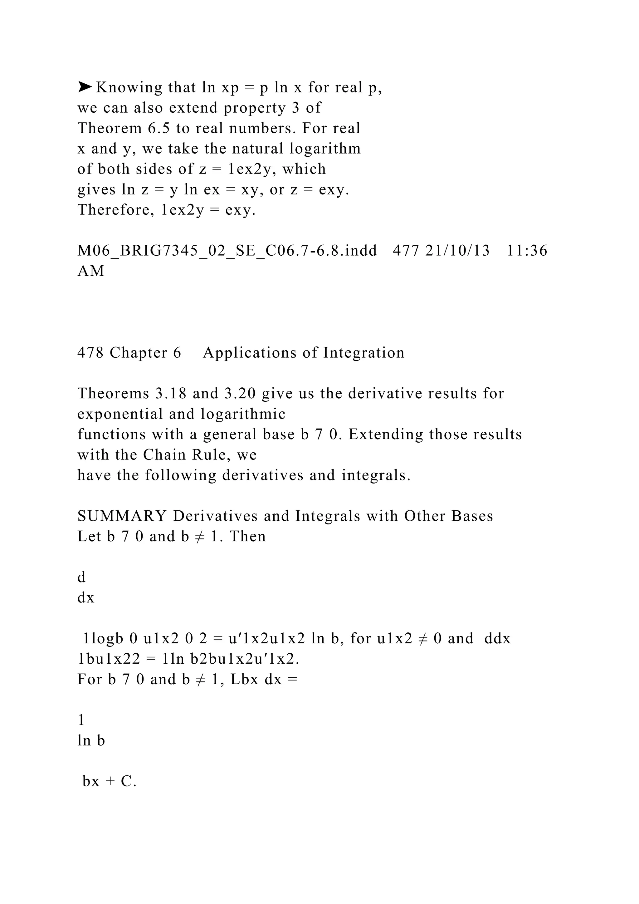 ➤ Knowing that ln xp = p ln x for real p,
we can also extend property 3 of
Theorem 6.5 to real numbers. For real
x and y, we take the natural logarithm
of both sides of z = 1ex2y, which
gives ln z = y ln ex = xy, or z = exy.
Therefore, 1ex2y = exy.
M06_BRIG7345_02_SE_C06.7-6.8.indd 477 21/10/13 11:36
AM
478 Chapter 6 Applications of Integration
Theorems 3.18 and 3.20 give us the derivative results for
exponential and logarithmic
functions with a general base b 7 0. Extending those results
with the Chain Rule, we
have the following derivatives and integrals.
SUMMARY Derivatives and Integrals with Other Bases
Let b 7 0 and b ≠ 1. Then
d
dx
1logb 0 u1x2 0 2 = u′1x2u1x2 ln b, for u1x2 ≠ 0 and ddx
1bu1x22 = 1ln b2bu1x2u′1x2.
For b 7 0 and b ≠ 1, Lbx dx =
1
ln b
bx + C.
 