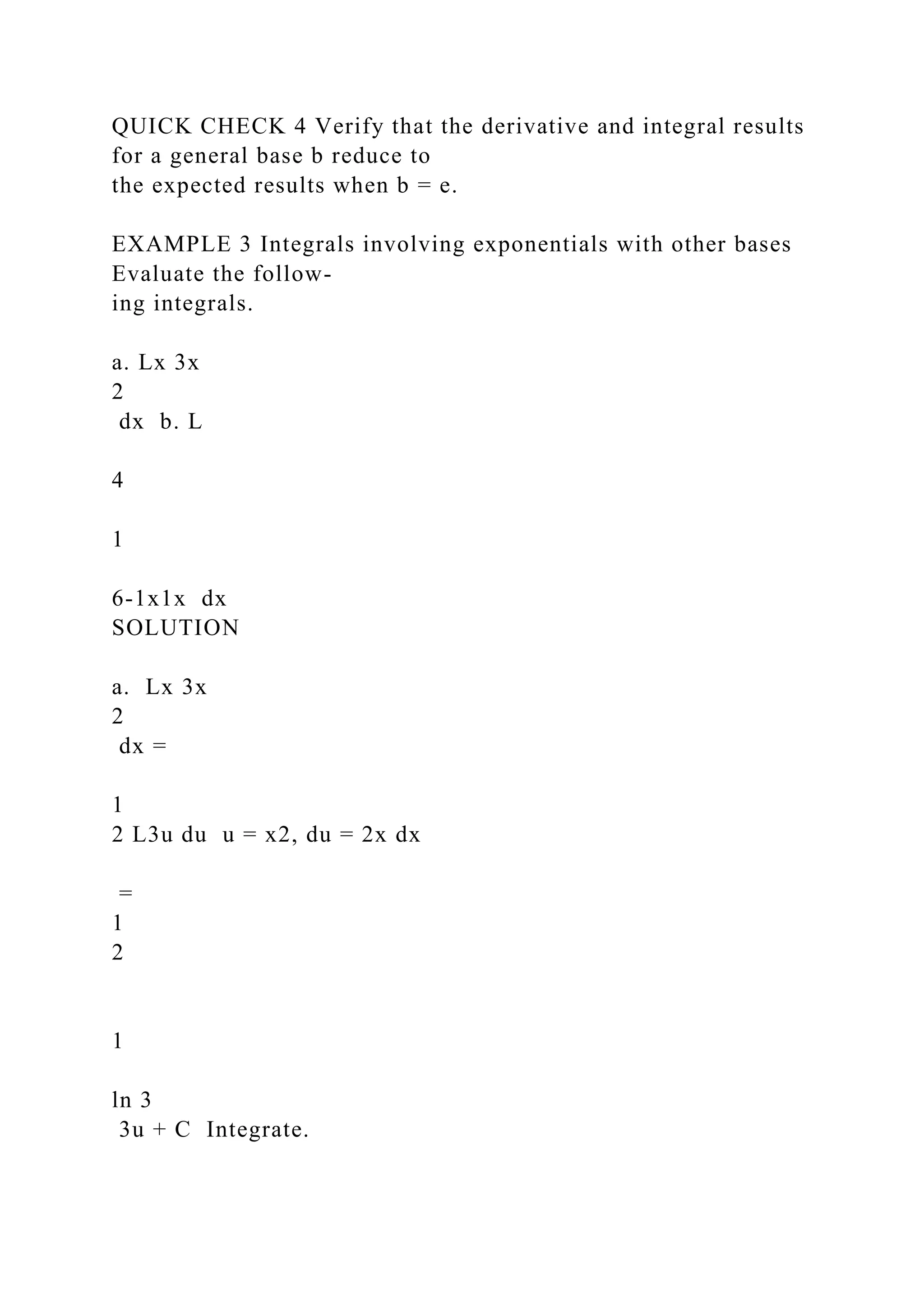 QUICK CHECK 4 Verify that the derivative and integral results
for a general base b reduce to
the expected results when b = e.
EXAMPLE 3 Integrals involving exponentials with other bases
Evaluate the follow-
ing integrals.
a. Lx 3x
2
dx b. L
4
1
6-1x1x dx
SOLUTION
a. Lx 3x
2
dx =
1
2 L3u du u = x2, du = 2x dx
=
1
2
1
ln 3
3u + C Integrate.
 