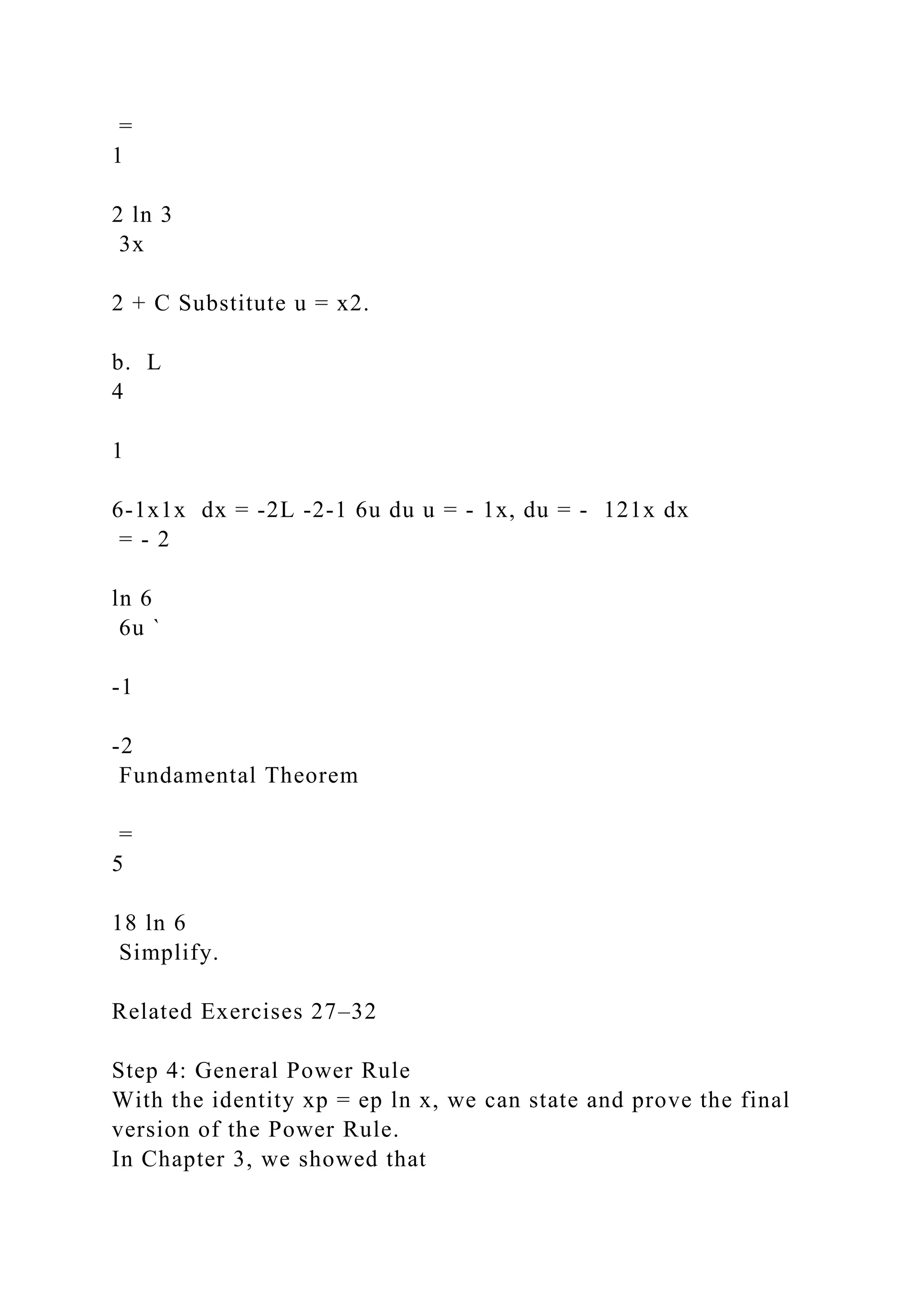 =
1
2 ln 3
3x
2 + C Substitute u = x2.
b. L
4
1
6-1x1x dx = -2L -2-1 6u du u = - 1x, du = - 121x dx
= - 2
ln 6
6u `
-1
-2
Fundamental Theorem
=
5
18 ln 6
Simplify.
Related Exercises 27–32
Step 4: General Power Rule
With the identity xp = ep ln x, we can state and prove the final
version of the Power Rule.
In Chapter 3, we showed that
 
