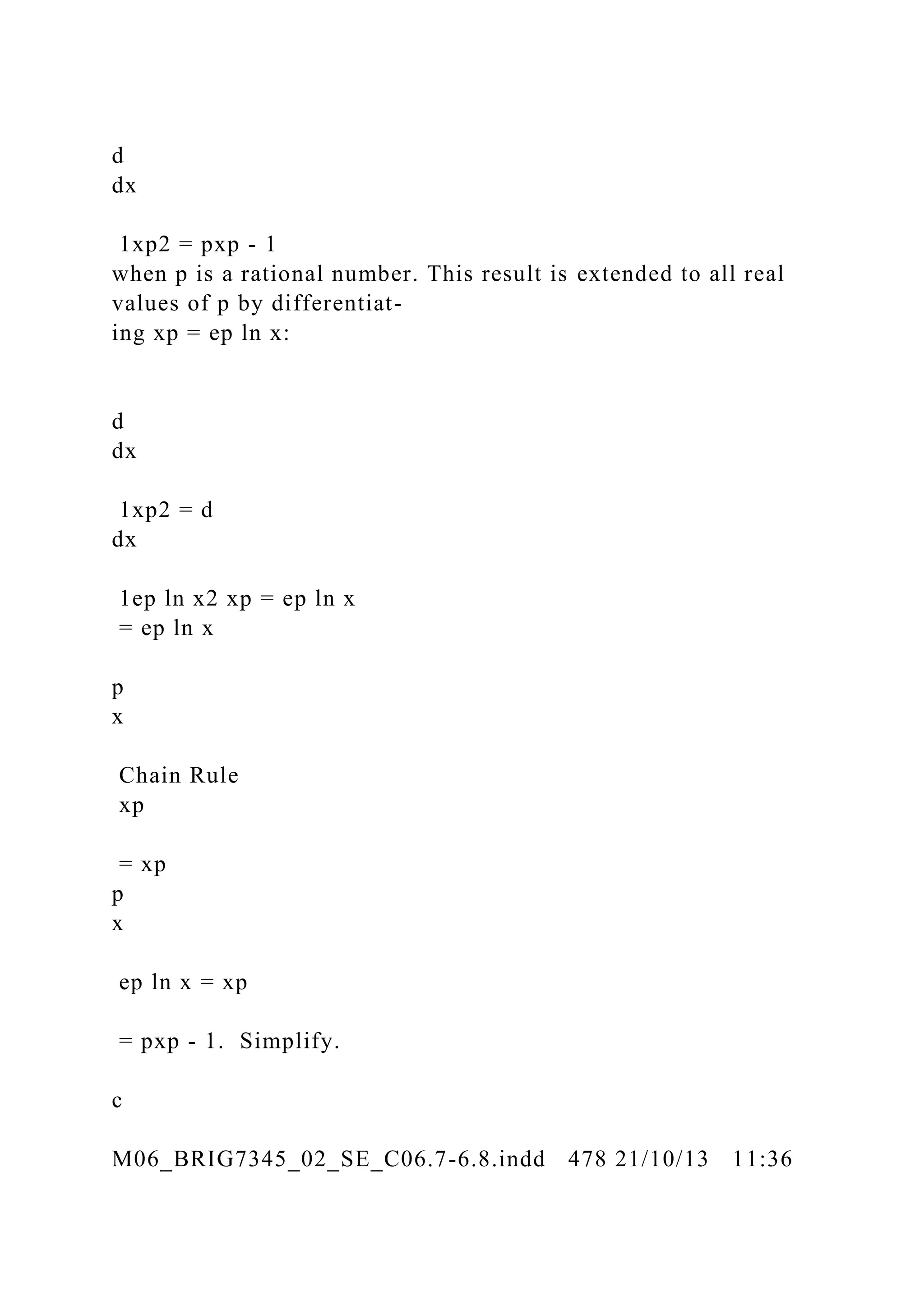 d
dx
1xp2 = pxp - 1
when p is a rational number. This result is extended to all real
values of p by differentiat-
ing xp = ep ln x:
d
dx
1xp2 = d
dx
1ep ln x2 xp = ep ln x
= ep ln x
p
x
Chain Rule
xp
= xp
p
x
ep ln x = xp
= pxp - 1. Simplify.
c
M06_BRIG7345_02_SE_C06.7-6.8.indd 478 21/10/13 11:36
 