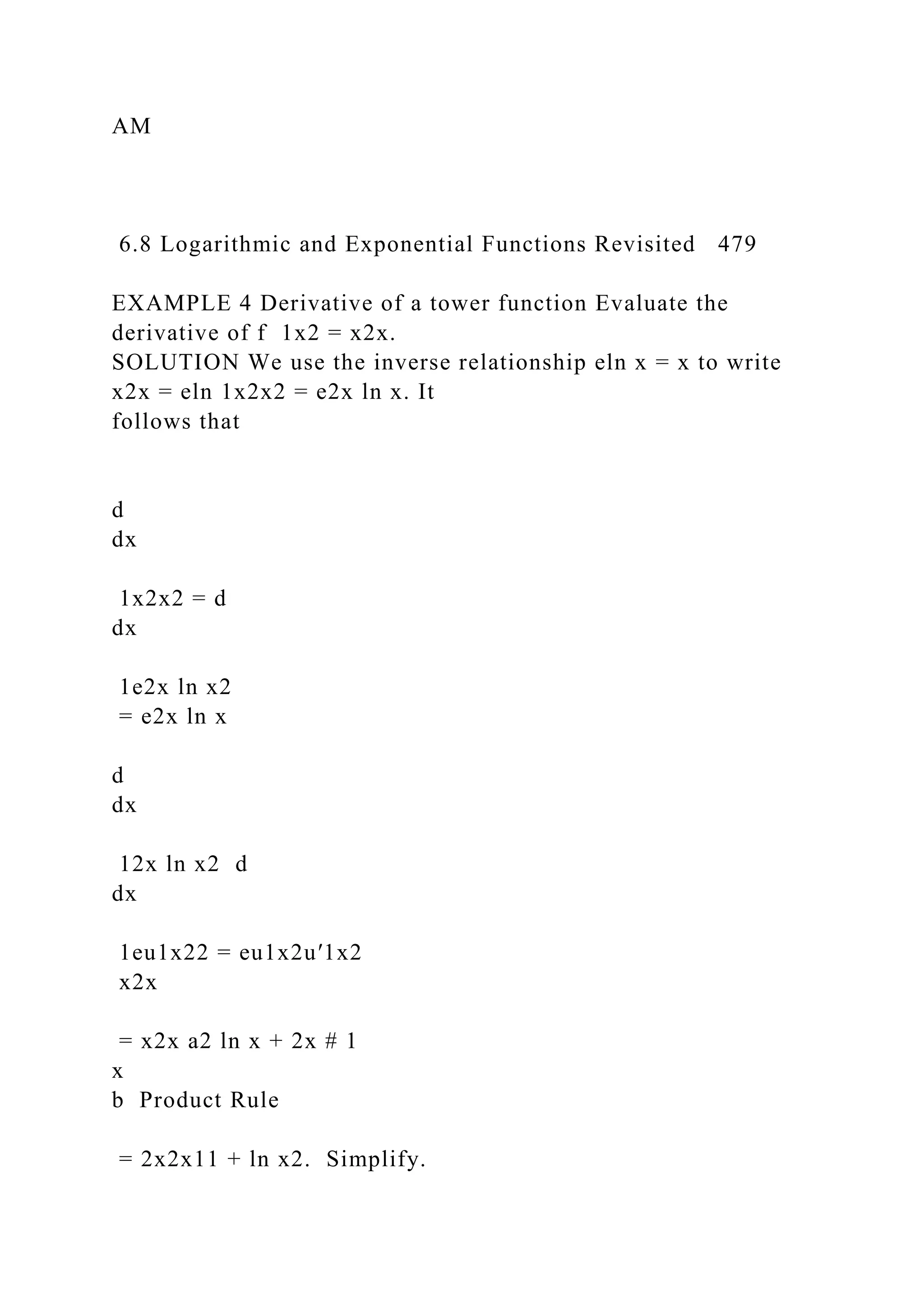 AM
6.8 Logarithmic and Exponential Functions Revisited 479
EXAMPLE 4 Derivative of a tower function Evaluate the
derivative of f 1x2 = x2x.
SOLUTION We use the inverse relationship eln x = x to write
x2x = eln 1x2x2 = e2x ln x. It
follows that
d
dx
1x2x2 = d
dx
1e2x ln x2
= e2x ln x
d
dx
12x ln x2 d
dx
1eu1x22 = eu1x2u′1x2
x2x
= x2x a2 ln x + 2x # 1
x
b Product Rule
= 2x2x11 + ln x2. Simplify.
 