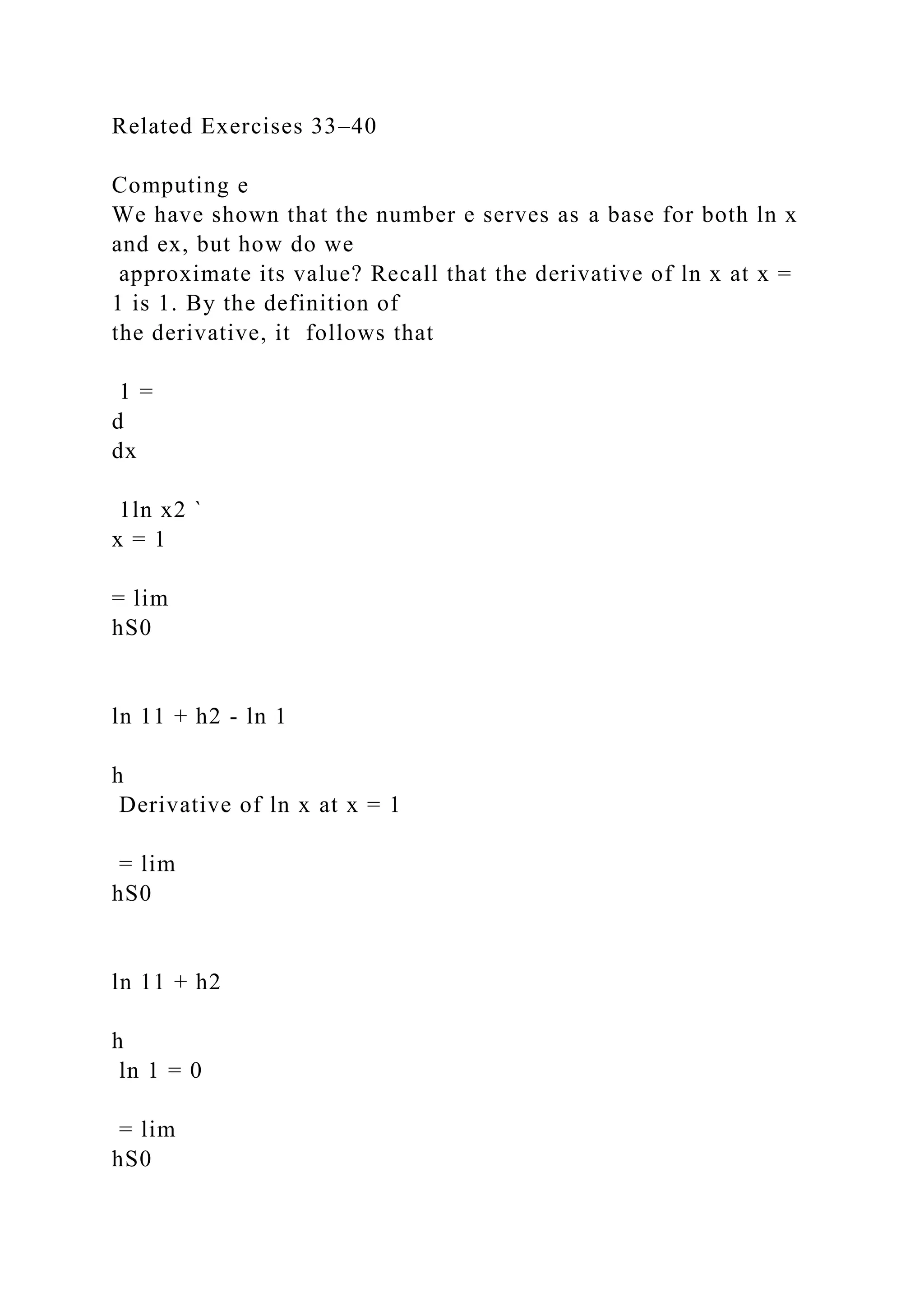 Related Exercises 33–40
Computing e
We have shown that the number e serves as a base for both ln x
and ex, but how do we
approximate its value? Recall that the derivative of ln x at x =
1 is 1. By the definition of
the derivative, it follows that
1 =
d
dx
1ln x2 `
x = 1
= lim
hS0
ln 11 + h2 - ln 1
h
Derivative of ln x at x = 1
= lim
hS0
ln 11 + h2
h
ln 1 = 0
= lim
hS0
 
