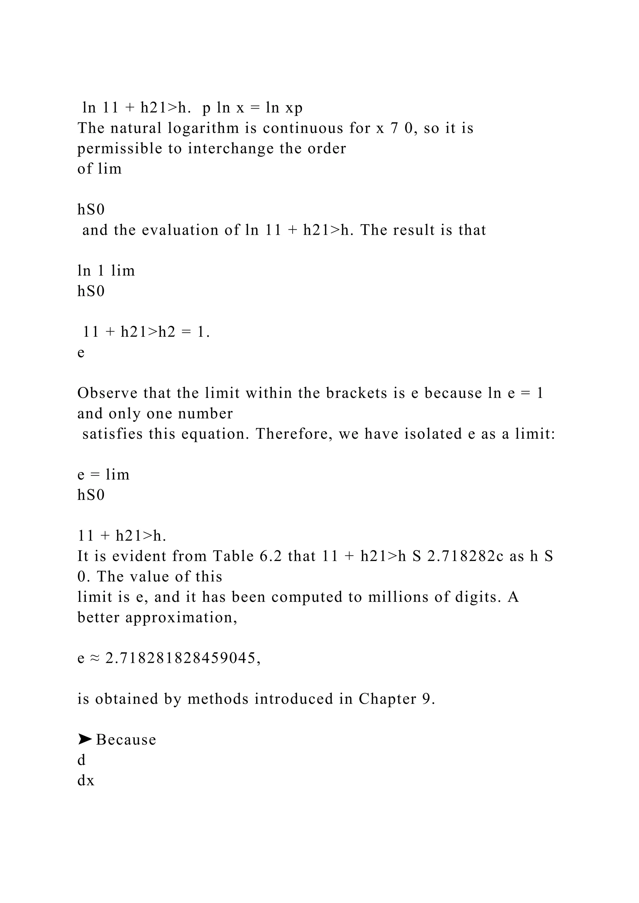 ln 11 + h21>h. p ln x = ln xp
The natural logarithm is continuous for x 7 0, so it is
permissible to interchange the order
of lim
hS0
and the evaluation of ln 11 + h21>h. The result is that
ln 1 lim
hS0
11 + h21>h2 = 1.
e
Observe that the limit within the brackets is e because ln e = 1
and only one number
satisfies this equation. Therefore, we have isolated e as a limit:
e = lim
hS0
11 + h21>h.
It is evident from Table 6.2 that 11 + h21>h S 2.718282c as h S
0. The value of this
limit is e, and it has been computed to millions of digits. A
better approximation,
e ≈ 2.718281828459045,
is obtained by methods introduced in Chapter 9.
➤ Because
d
dx
 