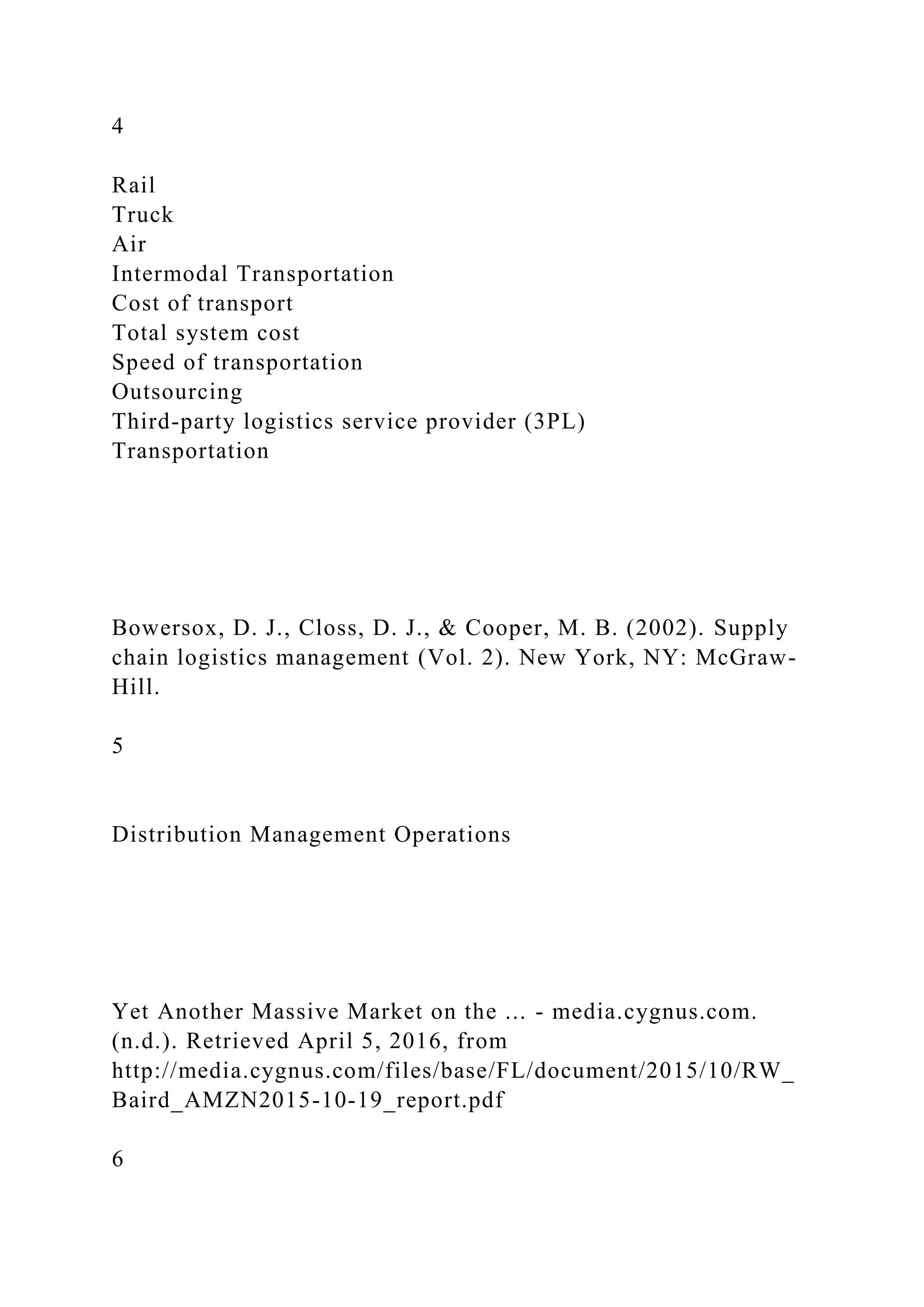 4
Rail
Truck
Air
Intermodal Transportation
Cost of transport
Total system cost
Speed of transportation
Outsourcing
Third-party logistics service provider (3PL)
Transportation
Bowersox, D. J., Closs, D. J., & Cooper, M. B. (2002). Supply
chain logistics management (Vol. 2). New York, NY: McGraw-
Hill.
5
Distribution Management Operations
Yet Another Massive Market on the ... - media.cygnus.com.
(n.d.). Retrieved April 5, 2016, from
http://media.cygnus.com/files/base/FL/document/2015/10/RW_
Baird_AMZN2015-10-19_report.pdf
6
 
