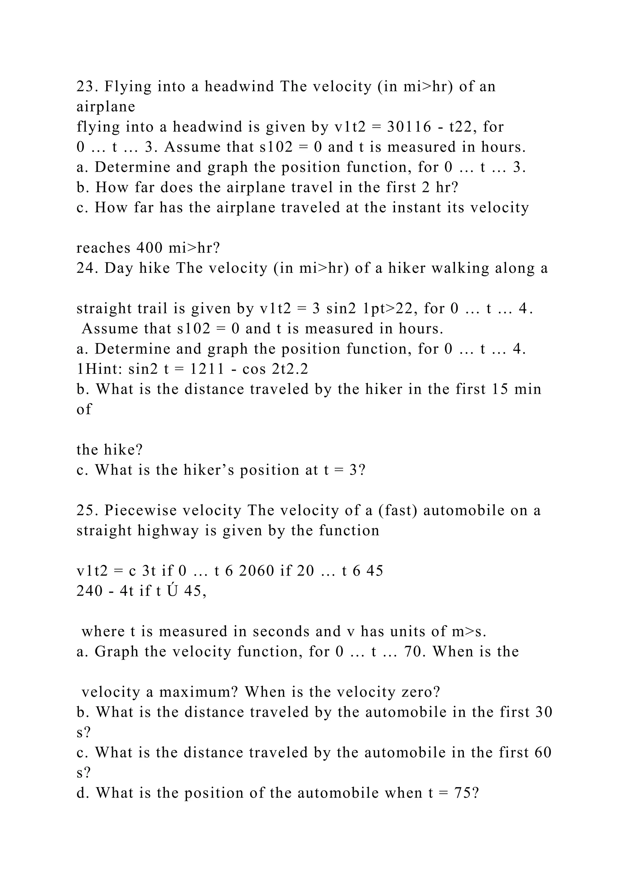 23. Flying into a headwind The velocity (in mi>hr) of an
airplane
flying into a headwind is given by v1t2 = 30116 - t22, for
0 … t … 3. Assume that s102 = 0 and t is measured in hours.
a. Determine and graph the position function, for 0 … t … 3.
b. How far does the airplane travel in the first 2 hr?
c. How far has the airplane traveled at the instant its velocity
reaches 400 mi>hr?
24. Day hike The velocity (in mi>hr) of a hiker walking along a
straight trail is given by v1t2 = 3 sin2 1pt>22, for 0 … t … 4.
Assume that s102 = 0 and t is measured in hours.
a. Determine and graph the position function, for 0 … t … 4.
1Hint: sin2 t = 1211 - cos 2t2.2
b. What is the distance traveled by the hiker in the first 15 min
of
the hike?
c. What is the hiker’s position at t = 3?
25. Piecewise velocity The velocity of a (fast) automobile on a
straight highway is given by the function
v1t2 = c 3t if 0 … t 6 2060 if 20 … t 6 45
240 - 4t if t Ú 45,
where t is measured in seconds and v has units of m>s.
a. Graph the velocity function, for 0 … t … 70. When is the
velocity a maximum? When is the velocity zero?
b. What is the distance traveled by the automobile in the first 30
s?
c. What is the distance traveled by the automobile in the first 60
s?
d. What is the position of the automobile when t = 75?
 