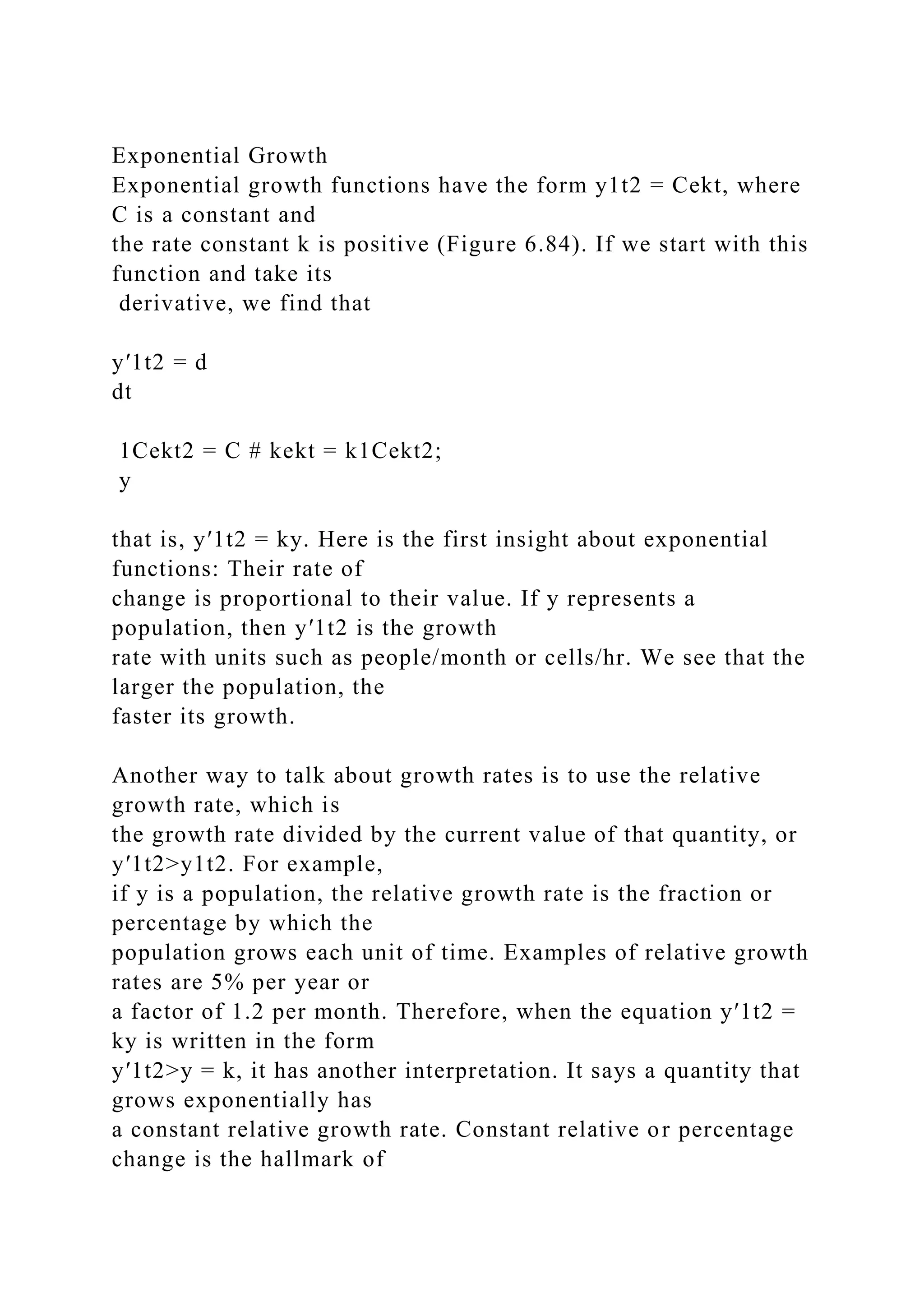 Exponential Growth
Exponential growth functions have the form y1t2 = Cekt, where
C is a constant and
the rate constant k is positive (Figure 6.84). If we start with this
function and take its
derivative, we find that
y′1t2 = d
dt
1Cekt2 = C # kekt = k1Cekt2;
y
that is, y′1t2 = ky. Here is the first insight about exponential
functions: Their rate of
change is proportional to their value. If y represents a
population, then y′1t2 is the growth
rate with units such as people/month or cells/hr. We see that the
larger the population, the
faster its growth.
Another way to talk about growth rates is to use the relative
growth rate, which is
the growth rate divided by the current value of that quantity, or
y′1t2>y1t2. For example,
if y is a population, the relative growth rate is the fraction or
percentage by which the
population grows each unit of time. Examples of relative growth
rates are 5% per year or
a factor of 1.2 per month. Therefore, when the equation y′1t2 =
ky is written in the form
y′1t2>y = k, it has another interpretation. It says a quantity that
grows exponentially has
a constant relative growth rate. Constant relative or percentage
change is the hallmark of
 