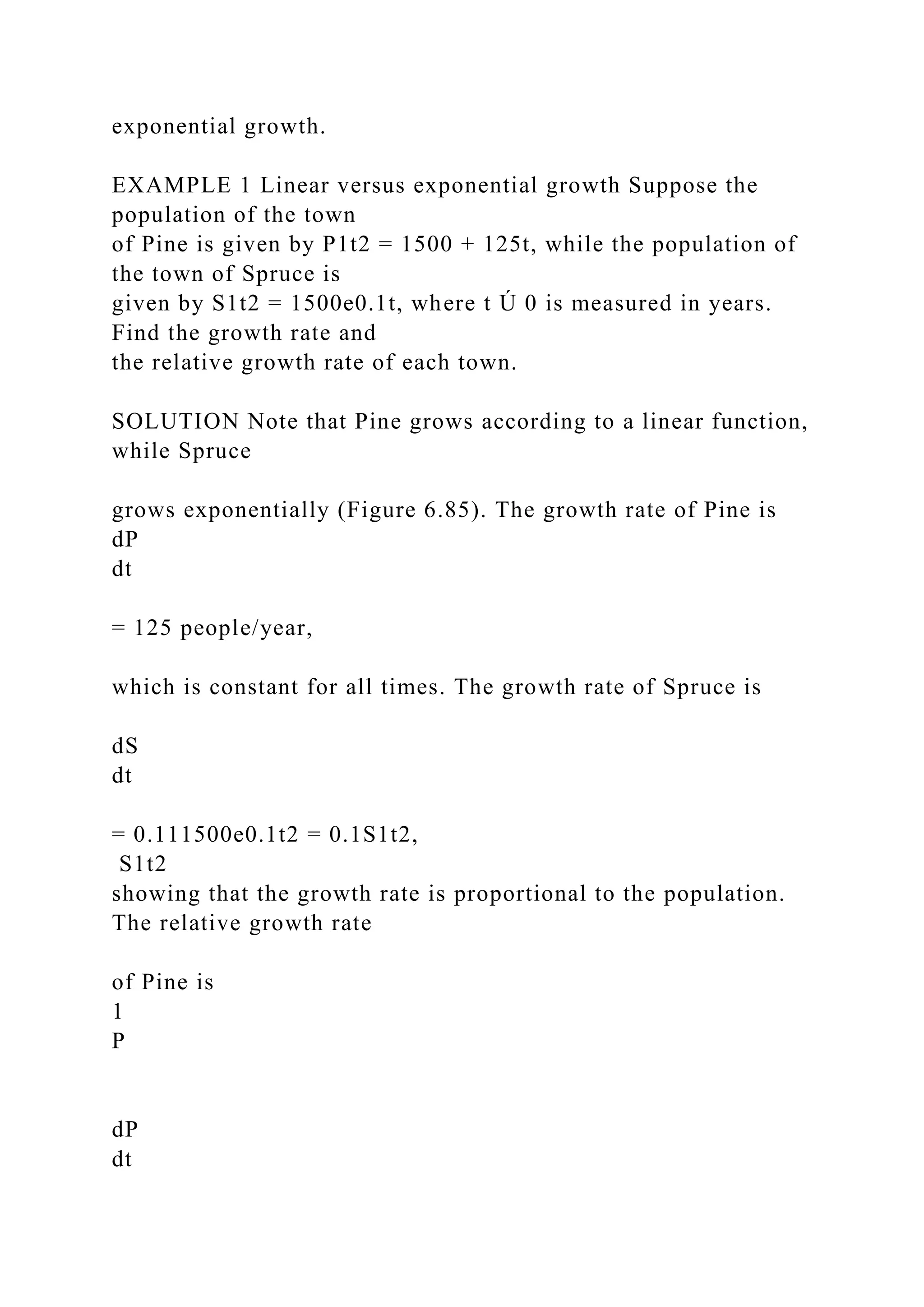 exponential growth.
EXAMPLE 1 Linear versus exponential growth Suppose the
population of the town
of Pine is given by P1t2 = 1500 + 125t, while the population of
the town of Spruce is
given by S1t2 = 1500e0.1t, where t Ú 0 is measured in years.
Find the growth rate and
the relative growth rate of each town.
SOLUTION Note that Pine grows according to a linear function,
while Spruce
grows exponentially (Figure 6.85). The growth rate of Pine is
dP
dt
= 125 people/year,
which is constant for all times. The growth rate of Spruce is
dS
dt
= 0.111500e0.1t2 = 0.1S1t2,
S1t2
showing that the growth rate is proportional to the population.
The relative growth rate
of Pine is
1
P
dP
dt
 