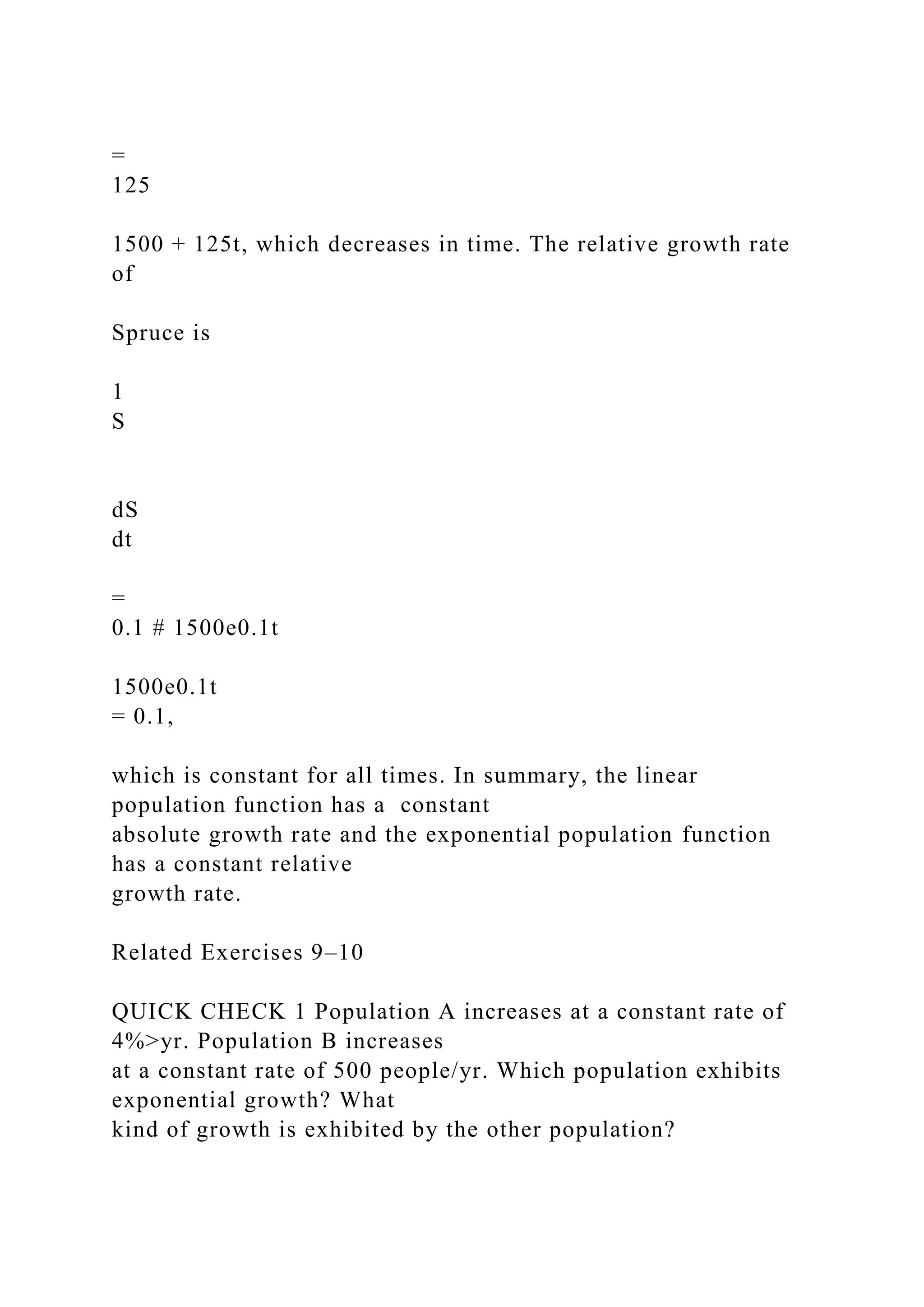 =
125
1500 + 125t, which decreases in time. The relative growth rate
of
Spruce is
1
S
dS
dt
=
0.1 # 1500e0.1t
1500e0.1t
= 0.1,
which is constant for all times. In summary, the linear
population function has a constant
absolute growth rate and the exponential population function
has a constant relative
growth rate.
Related Exercises 9–10
QUICK CHECK 1 Population A increases at a constant rate of
4%>yr. Population B increases
at a constant rate of 500 people/yr. Which population exhibits
exponential growth? What
kind of growth is exhibited by the other population?
 